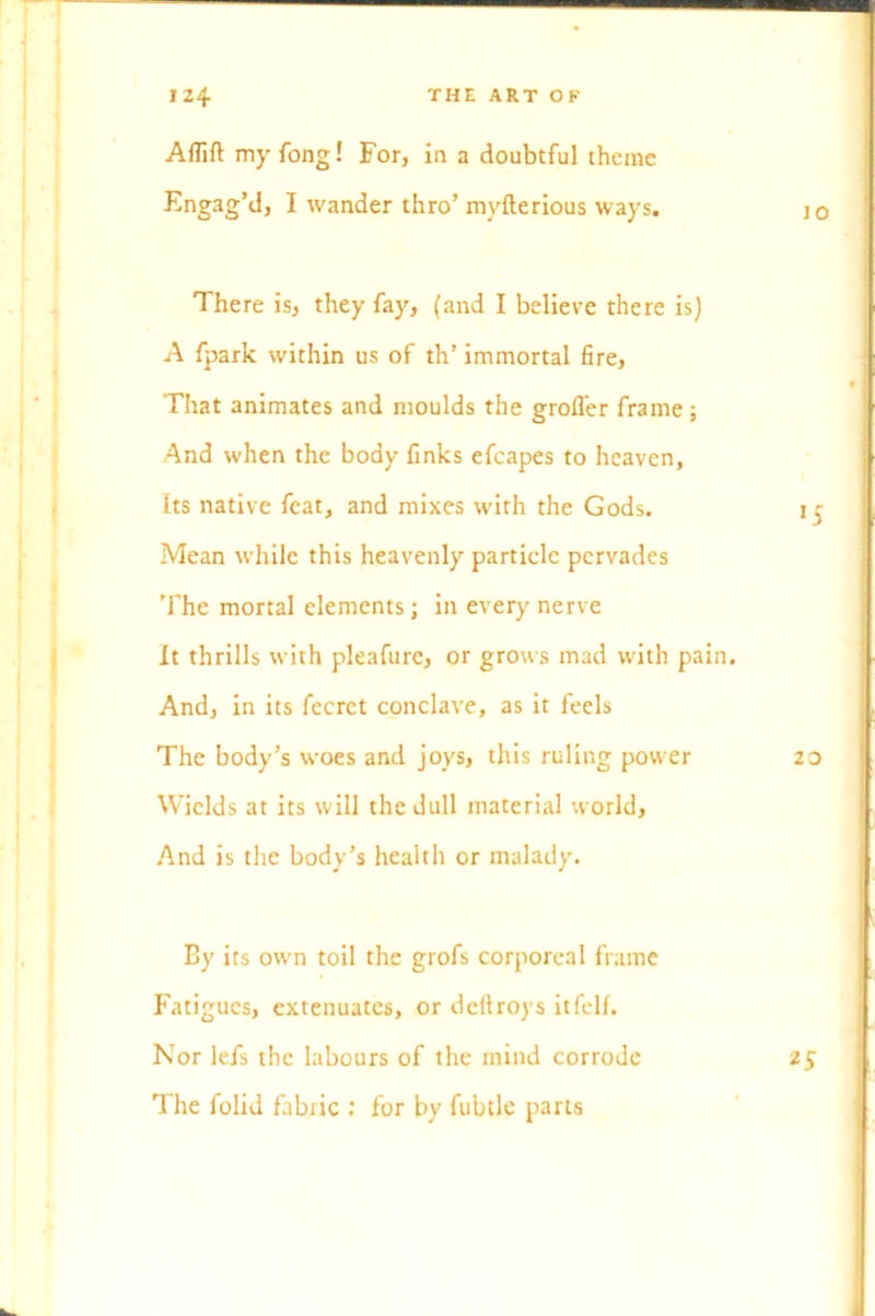 Aflift my fong! For, in a doubtful theme Engag’d, I wander thro’ mvfterious ways. jo There is, they fa)', (and I believe there is) A fpark within us of th’ immortal fire, That animates and moulds the groffer frame; And when the body finks efcapes to heaven, Its native feat, and mixes with the Gods. i ^ Mean while this heavenly particle pervades The mortal elements; in every nerve It thrills with pleafure, or grows mad with pain. And, in its fecret conclave, as it feels The body’s woes and joys, this ruling power 20 Wields at its will the dull material world. And is the body’s health or malady. By its own toil the grofs corporeal frame Fatigues, extenuates, or deftroys itfelf. Nor lefs the labours of the mind corrode 25 The folid fabric : for by fubtle parts