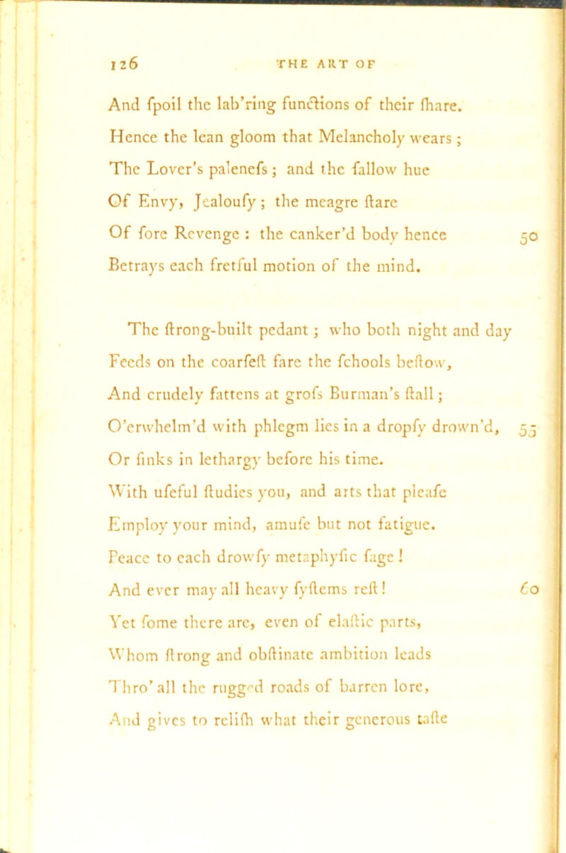 And fpoil the lab’ring functions of their fhare. Hence the lean gloom that Melancholy wears ; The Lover’s palenefs ; and the fallow hue Of Envy, Jcaloufy; the meagre flare Of fore Revenge : the canker’d bodv hence 50 Betrays each fretful motion of the mind. The ftrong-built pedant; who both night and day Feeds on the coarfeft fare the fchools bellow. And crudely fattens at grofs Burman’s flail; O’erwhelm’d with phlegm lies in a dropfy drown’d, 55 Or finks in lethargy before his time. With ufeful fludies you, and arts that pleafe Employ your mind, amufe but not fatigue. Peace to each drowfy metaphyfic fage ! And ever may all heavy fyftcms reft! Co Yet fome there are, even of elaftic parts, Whom ftrong and obftinatc ambition leads Thro’all the rugged roads of barren lore. And gives to relilh what their generous tafte