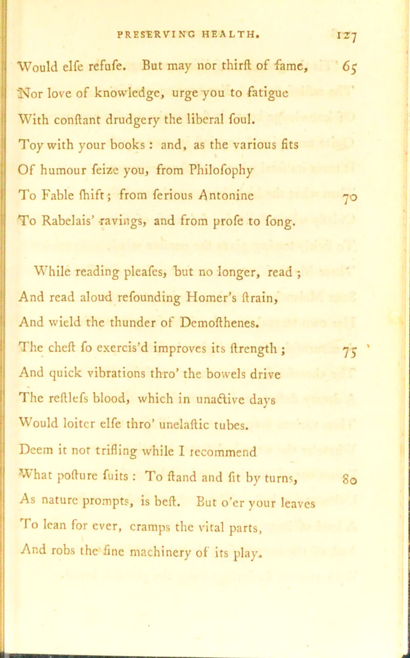 Would elfe refufe. But may nor third of fame 'Nor love of knowledge, urge you to fatigue With conftant drudgery the liberal foul. Toy with your books: and, as the various fits Of humour feize you, from Philofophy To Fable fhift; from ferious Antonine To Rabelais’ ravings, and from profe to fong. While reading pleafes, but no longer, read ^ And read aloud refounding Homer’s (train, And wield the thunder of Demofthenes. The chefl: fo exercis’d improves its ftrength ; And quick vibrations thro’ the bowels drive The reftlefs blood, which in unadtive days Would loiter elfe thro’ unelaftic tubes. Deem it not trifling while I recommend 'A hat pofture fuits : To (land and fit by turns, As nature prompts, is bell. But o’er your leav To lean for ever, cramps the vital parts, And robs the fine machinery of its play.