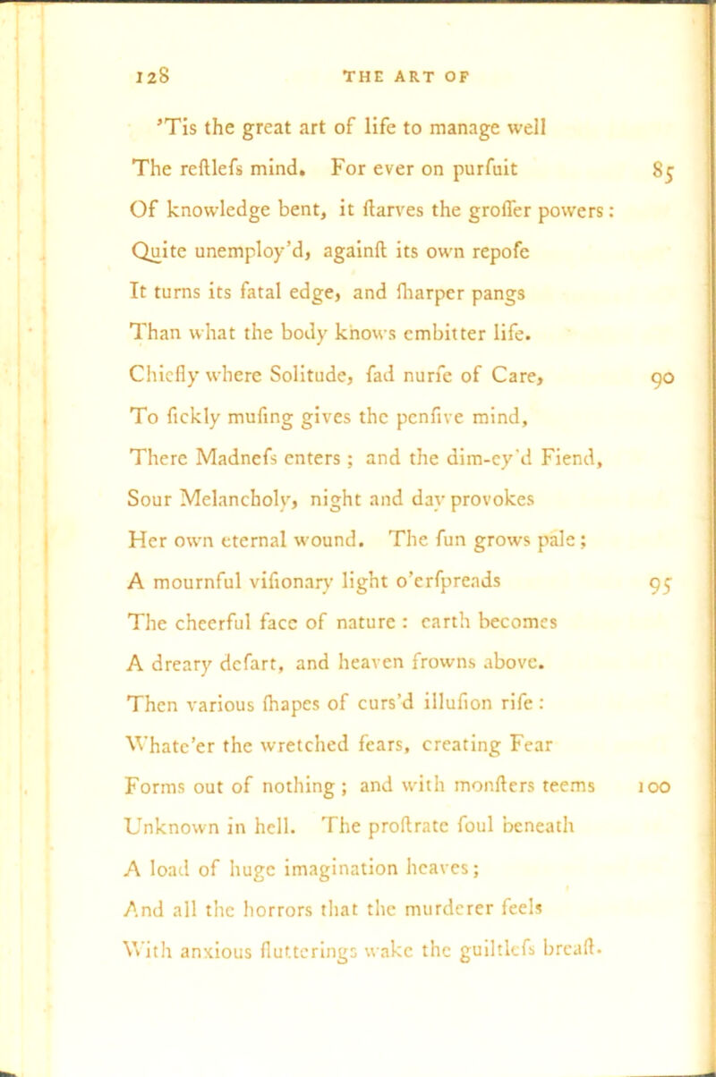 ’Tis the great art of life to manage well The reftlefs mind. For ever on purfuit Of knowledge bent, it ftarves the grofler powers: Quite unemploy’d, againft its own repofe It turns its fatal edge, and fharper pangs Than what the body knows embitter life. Chiefly where Solitude, fad nurfe of Care, To fickly mufing gives the penfive mind. There Madnefs enters ; and the dim-ey'd Fiend, Sour Melancholy, night and day provokes Her own eternal wound. The fun grows pale; A mournful vifionary light o’erfprends The cheerful face of nature : earth becomes A dreary defart, and heaven frowns above. Then various friapes of curs’d illufion rife : Whate’er the wretched fears, creating Fear Forms out of nothing ; and with monfters teems Unknown in hell. The proftratc foul beneath A load of huge imagination heaves; And all the horrors that the murderer feels With anxious fluttering:; wake the guiltlcfs breafl. 85 90 95 too