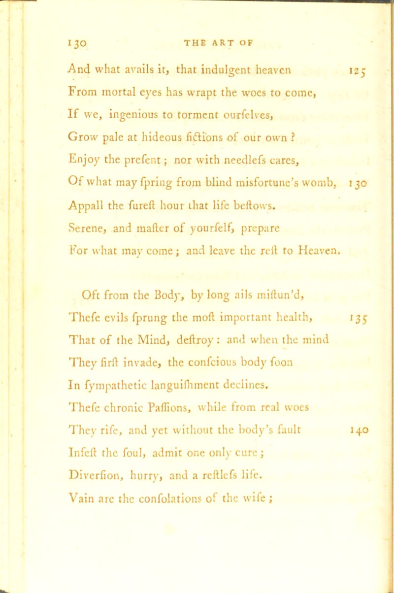 And what avails it, that indulgent heaven 125 From mortal eyes has wrapt the woes to come, If we, ingenious to torment ourfelves, Grow pale at hideous fiflions of our own ? Enjoy the prefent; nor with needlefs cares. Of what may fpring from blind misfortune’s womb, 130 Appall the furelt hour that life bellows. Serene, and mailer of yourfelf, prepare For what may come; and leave the rell to Heaven. Oft from the Body, by long ails millun’d, Thefe evils fprung the moll important health, 135 That of the Mind, dellroy: and when the mind They firfl invade, the confcious body foon In fympathetic languifhment declines. Thefe chronic PalTions, while from real woes They rife, and yet without the body’s fault 140 Infell the foul, admit one only cure; Diverfion, hurry, and a rclllefs life. Vain are the confolations of the wife;