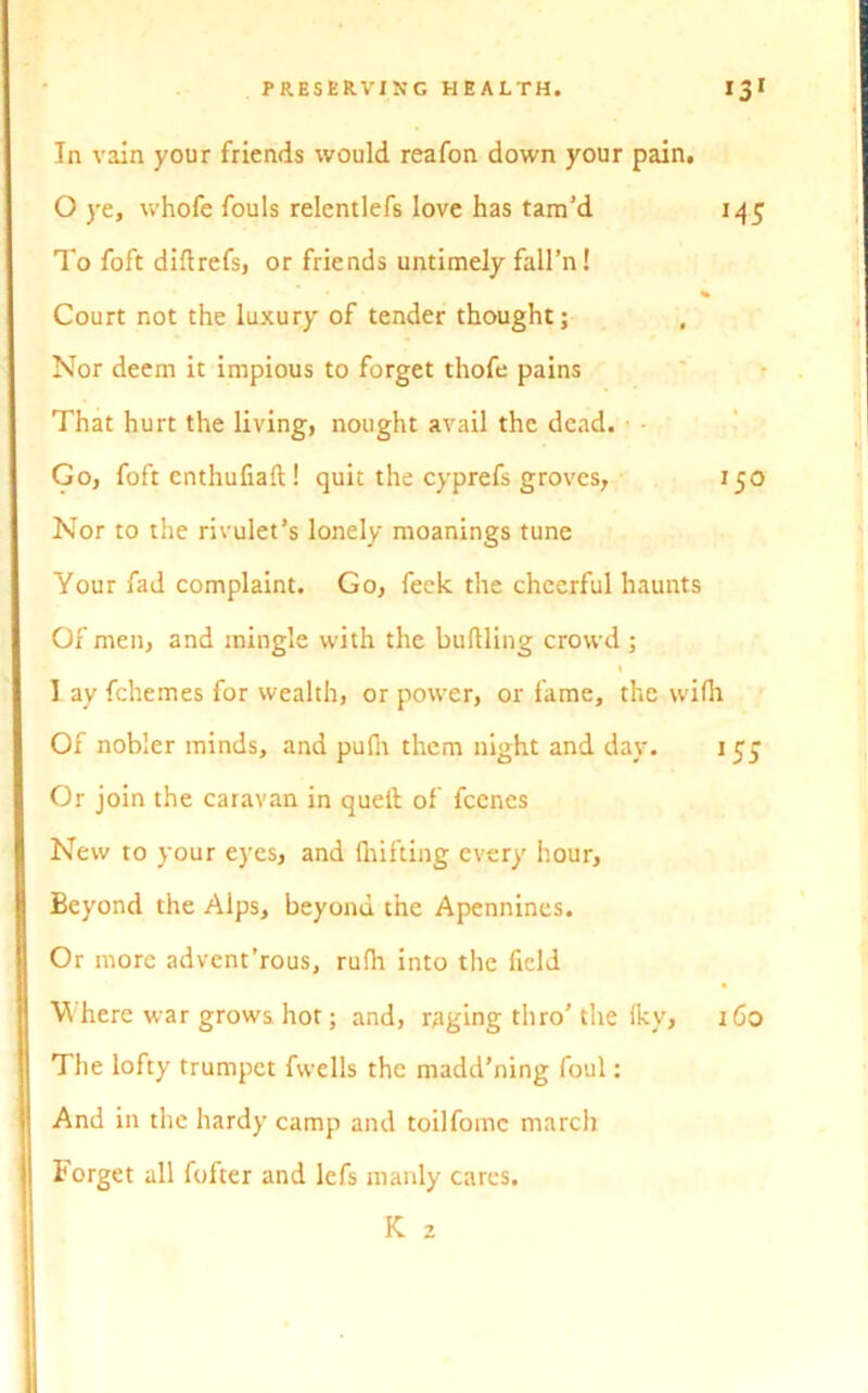 In vain your friends would reafon down your pain. 0 ye, whofe fouls relentlefs love has tam’d 145 To foft diftrefs, or friends untimely fall’n! Court not the luxury of tender thought; Nor deem it impious to forget thofe pains That hurt the living, nought avail the dead. Go, foft enthufiaft ! quit the cyprefs groves, 150 Nor to the rivulet’s lonely moanings tune Your fad complaint. Go, feek the cheerful haunts Of men, and mingle with the buttling crowd ; 1 ay fchemes for wealth, or power, or fame, the wifli Of nobler minds, and pufii them night and day. 1 55 Or join the caravan in quell of fcenes New to your eyes, and Ihifting every hour, Beyond the Alps, beyond the Apennines. Or more advent’rous, rufh into the field W here war grows hot; and, raging thro’the iky, 160 The lofty trumpet fwells the madd’ning foul: And in the hardy camp and toilfomc march Forget all fofter and lefs manly cares. K 2