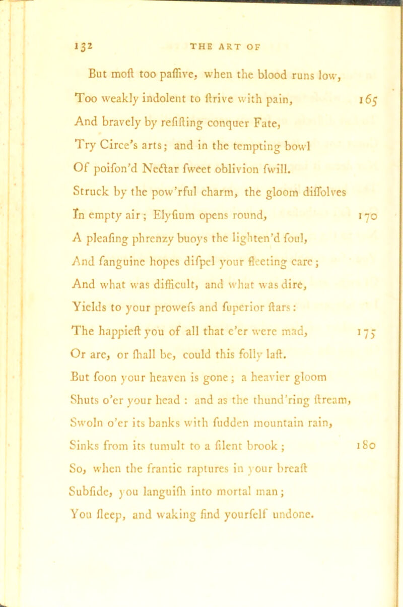 But mod too paffive, when the blood runs low, Too weakly indolent to llrive with pain, 165 And bravely by refilling conquer Fate, Try Circe’s arts; and in the tempting bowl Of poifon’d Neftar fweet oblivion fwill. Struck by the pow’rful charm, the gloom diflblves In empty air; Elyfium opens round, 170 A pleafing phrcnzy buoys the lighten’d foul, And fanguine hopes difpel your fleeting care; And what was difficult, and what was dire. Yields to your prowefs and fuperior fiars: The happieft you of all that e’er were mad, 1 7 j Or arc, or lhall be, could this folly laft. But foon your heaven is gone; a heavier gloom Shuts o’er your head : and as the thund’ring ftream, Swoln o’er its banks with fudden mountain rain, Sinks from its tumult to a filent brook ; 1S0 So, when the frantic raptures in your breaft Subfide, you languifli into mortal man; You fleep, and waking find yourfelf undone.