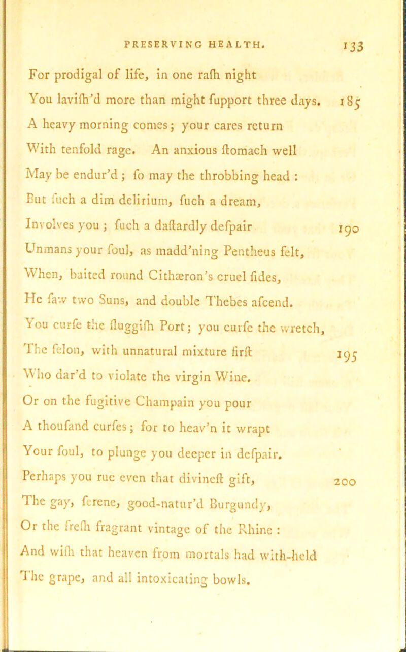 For prodigal of life, in one rafh night You lavifh’d more than might fupport three days. A heavy morning comes; your cares return With tenfold rage. An anxious ftomach well May be endur’d ; fo may the throbbing head : Eut fuch a dim delirium, fuch a dream. Involves you ; fuch a daftardly defpair Unmans your foul, as madd’ning Pentheus felt. When, baited round Cithaeron’s cruel fides. He faw two Suns, and double Thebes afeend. ^ou curfc the lluggifh Port; you curfe the wretch. The felon, with unnatural mixture firft Who dar’d to violate the virgin Wine. Or on the fugitive Champain you pour A thoufand curfes; for to heav’n it wrapt Your foul, to plunge you deeper in defpair. Perhaps you rue even that divined gift, The gay, ferene, good-natur’d Burgundy, Or the irefh fragrant vintage of the Rhine : And wifh that heaven from mortals had with-held The grape, and all intoxicating bowls. 133 185 190 J95 200