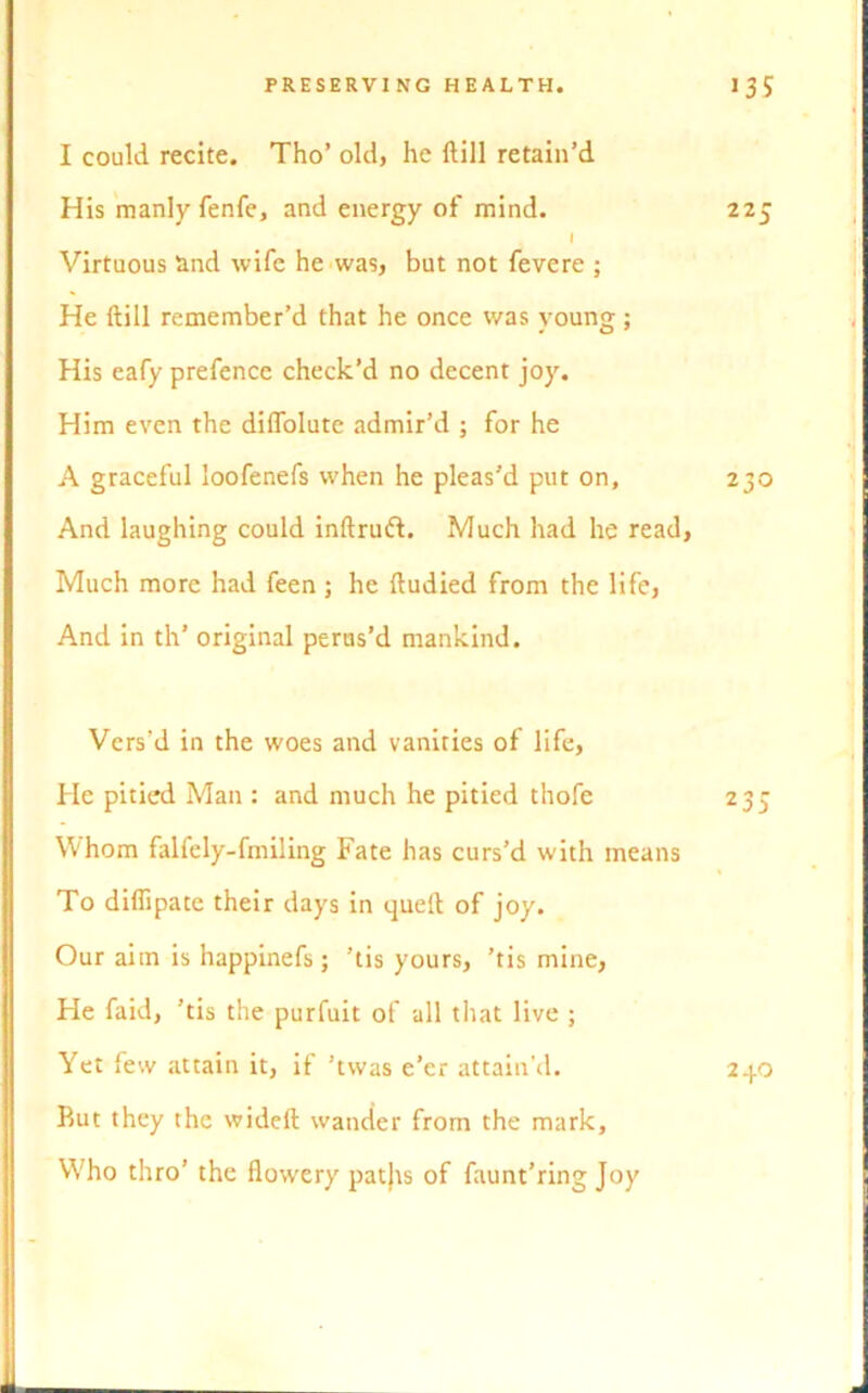 I could recite. Tho’ old, he Rill retain’d His manly fenfe, and energy of mind. 225 I Virtuous and wife he was, but not fevere ; He ftill remember’d that he once was young; His eafy prefence check’d no decent joy. Him even the dilfolute admir’d ; for he A graceful loofenefs when he pleas’d put on, 230 And laughing could inftruft. Much had he read, Much more had feen ; he ftudied from the life, And in th’ original perus’d mankind. Vers’d in the woes and vanities of life, He pitied Man : and much he pitied thofe 235 Whom falfely-fmiling Fate has curs’d with means To diflipate their days in quell: of joy. Our aim is happinefs; ’tis yours, ’tis mine, He faid, ’tis the purfuit of all that live ; Yet few attain it, if ’tvvas e’er attain'd. Rut they the wideft wander from the mark. Who thro’ the flowery patjts of faunt’ring Joy 23.0