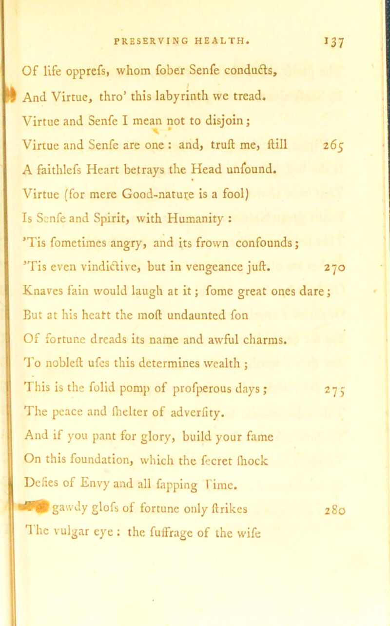 Of life opprefs, whom fober Senfe conducts. And Virtue, thro’ this labyrinth we tread. Virtue and Senfe I mean not to disjoin; ^ • Virtue and Senfe are one : and, truft me, Hill 265 A faithlcfs Heart betrays the Head unfound. Virtue (for mere Good-nature is a fool) Is Senfe and Spirit, with Humanity : ’Tis fometimes angry, and its frown confounds; 5Tis even vindictive, but in vengeance juft. 270 Knaves fain would laugh at it; fome great ones dare; Eut at his heatt the moft undaunted fon Of fortune dreads its name and awful charms. To nobleft ufes this determines wealth ; This is the folid pomp of profperous days ; 277 The peace and fhelter of adverfity. And if you pant for glory, build your fame On this foundation, which the fecret fhock Defies of Envy and all fapping l ime. rfPjPgawdy glofs of fortune only ftrikes 280 T he vulgar eye : the fuffrage of the wife