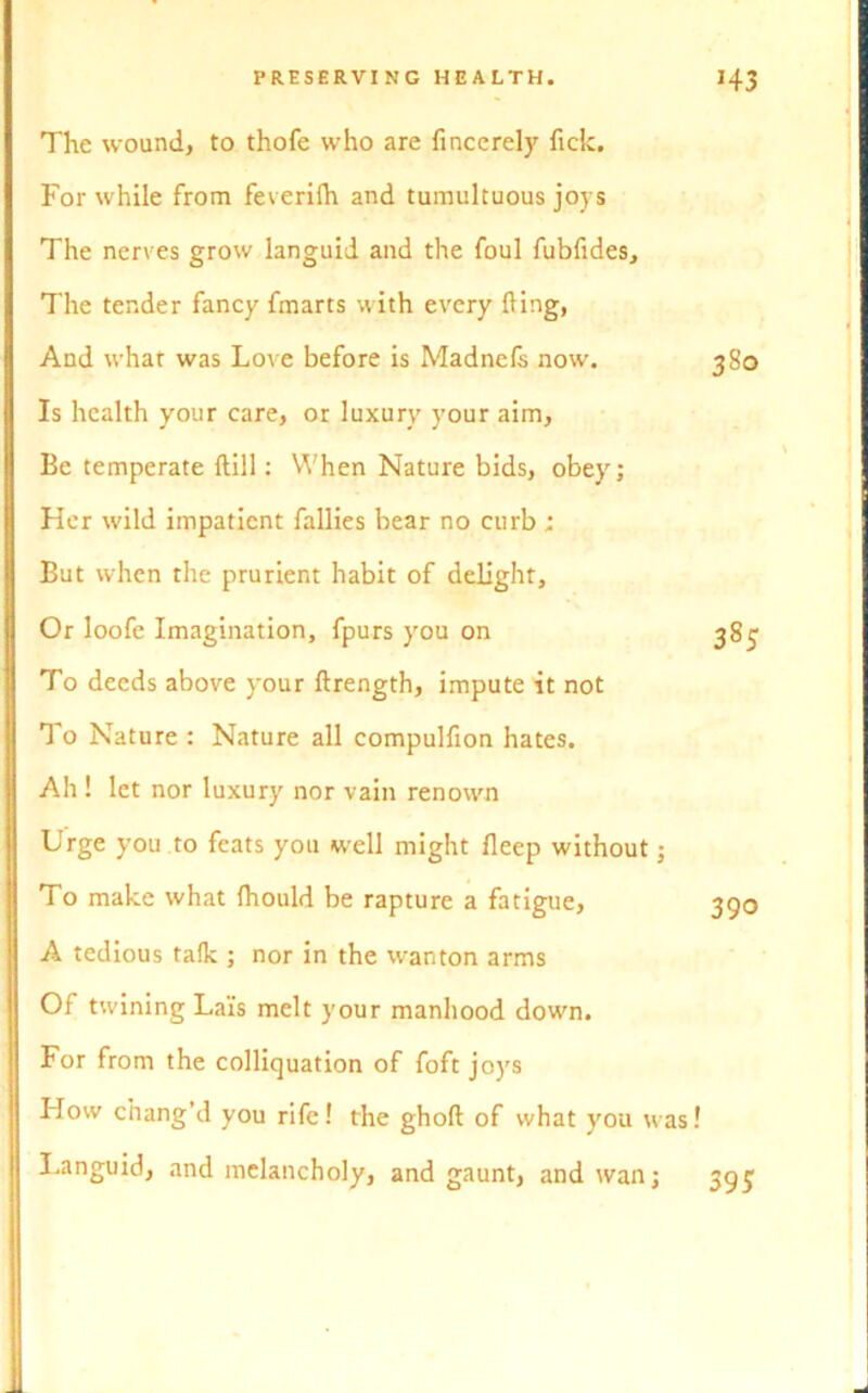 The wound, to thofe who are fincerely fick. For while from feverilh and tumultuous joys The nerves grow languid and the foul fubfides. The tender fancy fmarts with every fling, And what was Love before is Madnels now. Is health your care, or luxury your aim, Be temperate (till: When Nature bids, obey; Her wild impatient fallies bear no curb; But when the prurient habit of delight. Or loofe Imagination, fpurs you on To deeds above your ftrength, impute it not To Nature : Nature all compulfion hates. Ah ! let nor luxury nor vain renown Urge you to feats you well might fieep without; To make what fhould be rapture a fatigue, A tedious talk ; nor in the wanton arms Of twining Lai's melt your manhood dowm. For from the colliquation of foft joys How chang’d you rife! the ghoft of what you was! Languid, and melancholy, and gaunt, and wan; 380 385 390 395