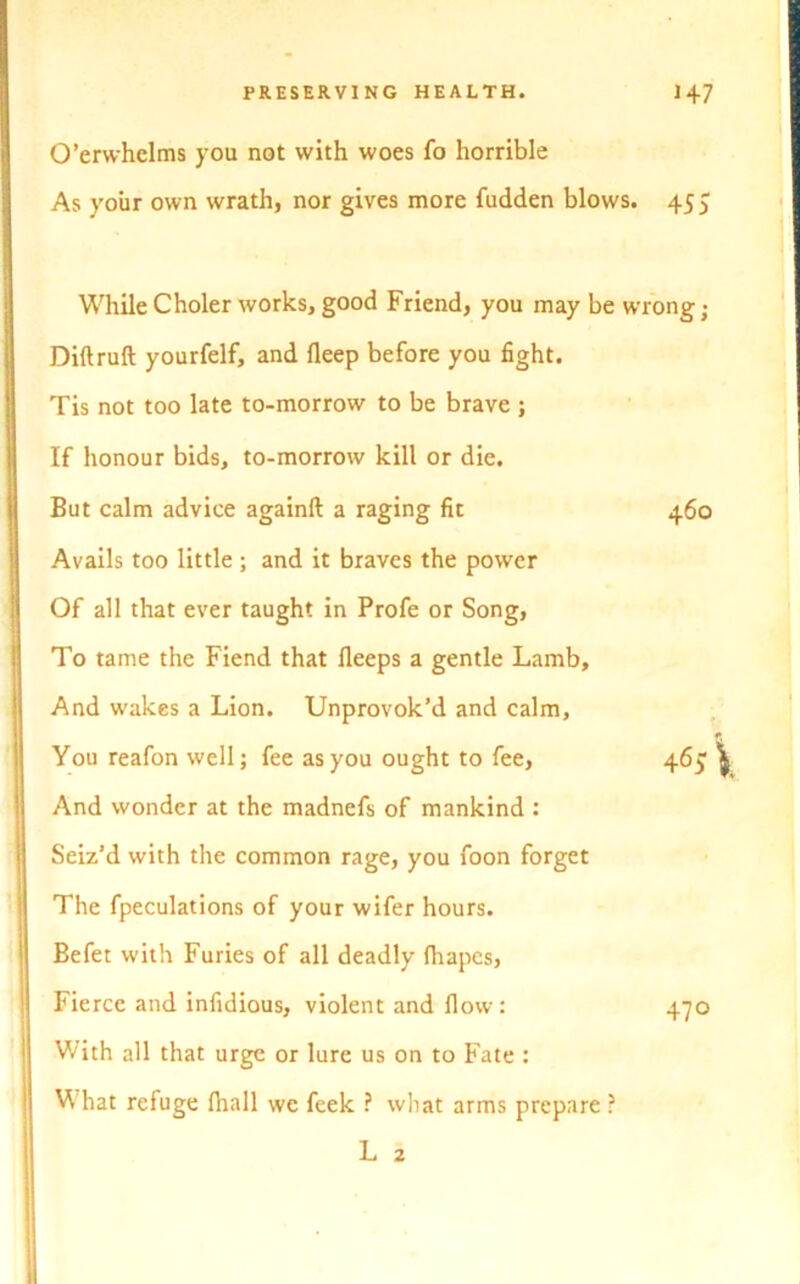 O’erwhelms you not with woes fo horrible As your own wrath, nor gives more fudden blows. 455 While Choler works, good Friend, you may be wrong; Diftruft yourfelf, and fleep before you fight. Tis not too late to-morrow to be brave ; If honour bids, to-morrow kill or die. But calm advice again!! a raging fit 460 Avails too little ; and it braves the power Of all that ever taught in Profe or Song, To tame the Fiend that fleeps a gentle Lamb, And wakes a Lion. Unprovok’d and calm. You reafon well; fee as you ought to fee, 465 And wonder at the madnefs of mankind : Seiz’d with the common rage, you foon forget The fpeculations of your wifer hours. Befet with Furies of all deadly fhapcs, Fierce and infidious, violent and flow: 470 With all that urge or lure us on to Fate : What refuge fhall we feek ? what arms prepare ? L 2