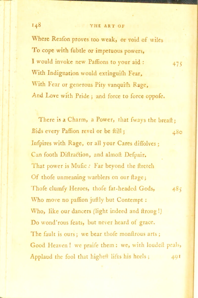 Where Reafon proves too weak, or void of wiles To cope with fubtle or impetuous powers, I would invoke new Paflions to your aid : 475 With Indignation would extinguilh Fear, With Fear or generous Pity vanquifh Rage, And Love with Pride ; and force to force oppofe. There is a Charm, a Power, that fways the bread; Rids every Paflion revel or be dill; 480 Infpires with Rage, or all your Cares did'olves; Can footh Didraidion, and almod Defpair. That power is Mufic : Far beyond the drctch Of thofe unmeaning warblers on our dage; Thofe clumfy Heroes, thofe fat-headed Gods, 4S5 Who move no paflion juftly but Contempt : Who, like our dancers (light indeed and flrong !) Do wond’rous feats, but never heard of grace. The fault is ours; we bear thofe monflrous arts; Good Heaven ! we praife them : we, with louded peals, Applaud the fool that highefl lifts his heels; 491