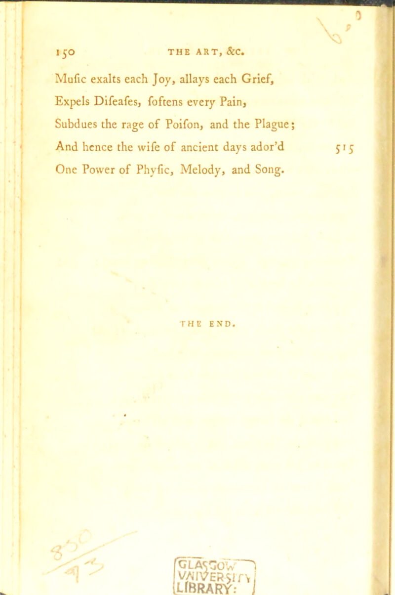 THE ART, SCC. >5° Mufic exalts each Joy, allays each Grief, Expels Difeafes, foftens every Pain, Subdues the rage of Poifon, and the Plague; And hence the wife of ancient days ador’d One Power of Phyfic, Melody, and Song. THE END 6