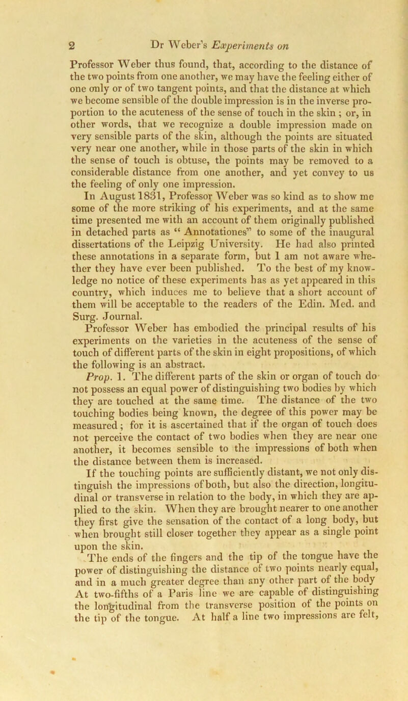 Professor Weber thus found, that, according to the distance of the two points from one another, we may have the feeling either of one only or of two tangent points, and that the distance at which we become sensible of the double impression is in the inverse pro- portion to the acuteness of the sense of touch in the skin ; or, in other words, that we recognize a double impression made on very sensible parts of the skin, although the points are situated very near one another, while in those parts of the skin in which the sense of touch is obtuse, the points may be removed to a considerable distance from one another, and yet convey to us the feeling of only one impression. In August 1831, Professor Weber was so kind as to show' me some of the more striking of his experiments, and at the same time presented me with an account of them originally published in detached parts as “ Annotationes” to some of the inaugural dissertations of the Leipzig University. He had also printed these annotations in a separate form, but I am not aware whe- ther they have ever been published. To the best of my know- ledge no notice of these experiments has as yet appeared in this country, which induces me to believe that a short account of them will be acceptable to the readers of the Edin. Med. and Surg. Journal. Professor Weber has embodied the principal results of his experiments on the varieties in the acuteness of the sense of touch of different parts of the skin in eight propositions, of which the following is an abstract. Prop. 1. The different parts of the skin or organ of touch do not possess an equal power of distinguishing two bodies by which they are touched at the same time. The distance of the two touching bodies being known, the degree of this power may be measured; for it is ascertained that if the organ of touch does not perceive the contact of two bodies when they are near one another, it becomes sensible to the impressions of both when the distance between them is increased. If the touching points are sufficiently distant, we not only dis- tinguish the impressions of both, but also the direction, longitu- dinal or transverse in relation to the body, in which they are ap- plied to the skin. When they are brought nearer to one another they first give the sensation of the contact of a long body, but when brought still closer together they appear as a single point upon the skin. The ends of the fingers and the tip of the tongue have the power of distinguishing the distance of two points nearly equal, and in a much greater degree than any other part of the body At two-fifths of a Paris line we are capable of distinguishing the longitudinal from the transverse position of the points on the tip of the tongue. At half a line two impressions are felt,