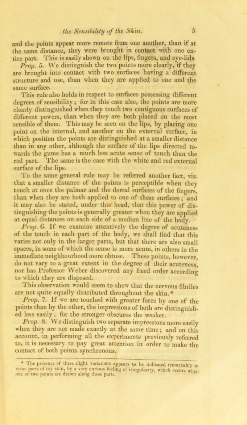 and the points appear more remote from one another, than if at the same distance, they were brought in contact with one en- tire part. This is easily shown on the lips, fingers, and eye-lids. Prop. 5. We distinguish the two points more clearly, if they are brought into contact with two surfaces having a different structure and use, than when they are applied to one and the same surface. This rule also holds in respect to surfaces possessing different degrees of sensibility; for in this case also, the points are more clearly distinguished when they touch two contiguous surfaces of different powers, than when they are both placed on the most sensible of them. This may be seen on the lips, by placing one point on the internal, and another on the external surface, in which position the points are distinguished at a smaller distance than in any other, although the surface of the lips directed to- wards the gums has a much less acute sense of touch than the red part. The same is the case with the white and red external surface of the lips. To the same general rule may be referred another fact, viz. that a smaller distance of the points is perceptible when they touch at once the palmar and the dorsal surfaces of the fingers, than when they are both applied to one of these surfaces; and it may also be stated, under this head, that this power of dis- tinguishing the points is generally greater when they are applied at equal distances on each side of a median line of the body. Prop. G. If we examine attentively the degree of acuteness of the touch in each part of the body, we shall find that this varies not only in the larger parts, but that there are also small spaces, in some of which the sense is more acute, in others in the immediate neighbourhood more obtuse. These points, however, do not vary to a great extent in the degree of their acuteness, nor has Professor Weber discovered any fixed order according to which they are disposed. This observation would seem to show that the nervous fibriles are not quite equally distributed throughout the skin.* Prop. 7. If we are touched with greater force by one of the points than by the other, the impressions of both are distinguish- ed less easily ; for the stronger obscures the weaker. Prop. 8. We distinguish two separate impressions more easily when they are not made exactly at the same time; and on this account, in performing all the experiments previously referred to, it is necessary to pay great attention in order to make the contact of both points synchronous. • The presence ot' these slight variations appears to be indicated remarkably in some parts of my skin, by a very curious feeling of irregularity, which occurs when one or two points are drawn along these parts.