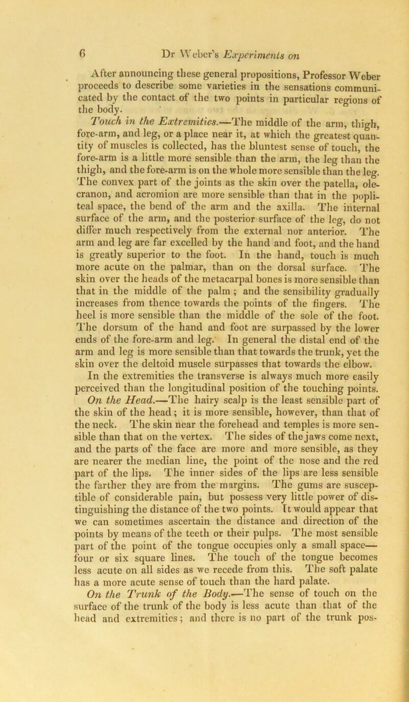After announcing these general propositions, Professor Weber proceeds to describe some varieties in the sensations communi- cated by the contact of the two points in particular regions of the body. 1 6 Touch in the Extremities.—The middle of the arm, thigh, fore-arm, and leg, or a place near it, at which the greatest quan- tity of muscles is collected, has the bluntest sense of touch, the fore-arm is a little more sensible than the arm, the leg than the thigh, and the fore-arm is on the whole more sensible than the leg. The convex part of the joints as the skin over the patella, ole- cranon, and acromion are more sensible than that in the popli- teal space, the bend of the arm and the axilla. The internal surface of the arm, and the posterior surface of the leg, do not differ much respectively from the external nor anterior. The arm and leg are far excelled by the hand and foot, and the hand is greatly superior to the foot. In the hand, touch is much more acute on the palmar, than on the dorsal surface. The skin over the heads of the metacarpal bones is more sensible than that in the middle of the palm ; and the sensibility gradually increases from thence towards the points of the fingers. The heel is more sensible than the middle of the sole of the foot. The dorsum of the hand and foot are surpassed by the lower ends of the fore-arm and leg. In general the distal end of the arm and leg is more sensible than that towards the trunk, yet the skin over the deltoid muscle surpasses that towards the elbow. In the extremities the transverse is always much more easily perceived than the longitudinal position of the touching points. On the Head.—The hairy scalp is the least sensible part of the skin of the head; it is more sensible, however, than that of the neck. The skin near the forehead and temples is more sen- sible than that on the vertex. The sides of the jaws come next, and the parts of the face are more and more sensible, as they are nearer the median line, the point of the nose and the red part of the lips. The inner sides of the lips are less sensible the farther they are from the margins. The gums are suscep- tible of considerable pain, but possess very little power of dis- tinguishing the distance of the two points. It would appear that we can sometimes ascertain the distance and direction of the points by means of the teeth or their pulps. The most sensible part of the point of the tongue occupies only a small space— four or six square lines. The touch of the tongue becomes less acute on all sides as we recede from this. The soft palate has a more acute sense of touch than the hard palate. On the Trunk of the Body.—The sense of touch on the surface of the trunk of the body is less acute than that of the head and extremities; and there is no part of the trunk pos-