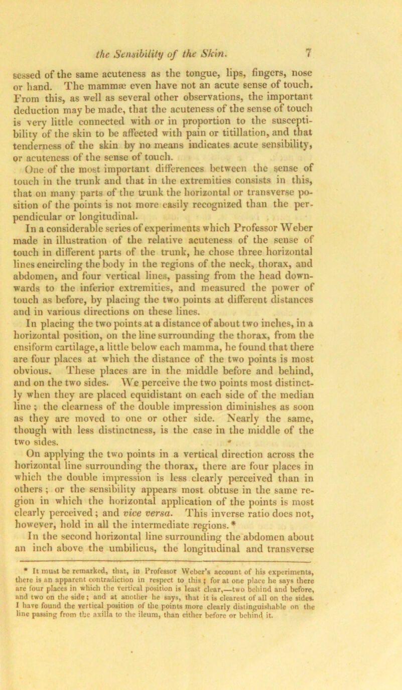 seosed of the same acuteness as the tongue, lips, fingers, nose or hand. The mammas even have not an acute sense of touch. From this, as well as several other observations, the important deduction may be made, that the acuteness of the sense of touch is very little connected with or in proportion to the suscepti- bility of the skin to be affected with pain or titillation, and that tenderness of the skin by no means indicates acute sensibility, or acuteness of the sense of touch. One of the most important differences between the sense of touch in the trunk and that in the extremities consists in this, that on many parts of the trunk the horizontal or transverse po- sition of the points is not more easily recognized than the per- pendicular or longitudinal. In a considerable series of experiments which Professor Weber made in illustration of the relative acuteness of the sense of touch in different parts of the trunk, he chose three horizontal lines encircling the body in the regions of the neck, thorax, and abdomen, and four vertical lines, passing from the head down- wards to the inferior extremities, and measured the power of touch as before, by placing the two points at different distances and in various directions on these lines. In placing the two points at a distance of about two inches, in a horizontal position, on the line surrounding the thorax, from the ensiform cartilage, a little below each mamma, he found that there are four places at which the distance of the two points is most obvious. These places are in the middle before and behind, and on the two sides. We perceive the two points most distinct- ly when they are placed equidistant on each side of the median line; the clearness of the double impression diminishes as soon as they are moved to one or other side. Nearly the same, though with less distinctness, is the case in the middle of the two sides. * On applying the two points in a vertical direction across the horizontal line surrounding the thorax, there are four places in which the double impression is less clearly perceived than in others ; or the sensibility appears most obtuse in the same re- gion in which the horizontal application of the points is most clearly perceived; and vice versa. This inverse ratio does not, however, hold in all the intermediate regions.* In the second horizontal line surrounding the abdomen about an inch above the umbilicus, the longitudinal and transverse • It must be remarked, that, in I’rofessor Weber’s account of his experiments, there is an apparent contradiction in respect to this; for at one place he says there arc lour places in which the vertical position is least clear,—two behind and before, and two on the side; and at another he says, that it is clearest of all on the sides. I have found the vertical position of tile points more clearly distinguishable on the line passing from the axilla to the ileum, than either before or behind it.
