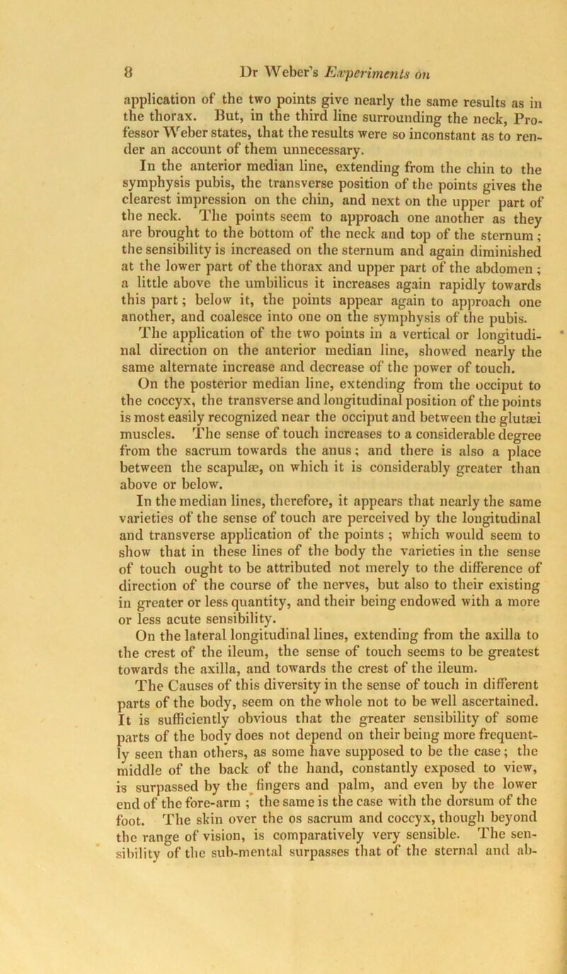 application of the two points give nearly the same results as in the thorax. But, in the third line surrounding the neck, Pro- fessor Weber states, that the results were so inconstant as to ren- der an account of them unnecessary. In the anterior median line, extending from the chin to the symphysis pubis, the transverse position of the points gives the clearest impression on the chin, and next on the upper part of the neck. The points seem to approach one another as they are brought to the bottom of the neck and top of the sternum; the sensibility is increased on the sternum and again diminished at the lower part of the thorax and upper part of the abdomen ; a little above the umbilicus it increases again rapidly towards this part; below it, the points appear again to approach one another, and coalesce into one on the symphysis of the pubis. The application of the two points in a vertical or longitudi- nal direction on the anterior median line, showed nearly the same alternate increase and decrease of the power of touch. On the posterior median line, extending from the occiput to the coccyx, the transverse and longitudinal position of the points is most easily recognized near the occiput and between the glutaji muscles. The sense of touch increases to a considerable degree from tbe sacrum towards the anus; and there is also a place between the scapulae, on which it is considerably greater than above or below. In the median lines, therefore, it appears that nearly the same varieties of the sense of touch are perceived by the longitudinal and transverse application of the points ; which would seem to show that in these lines of the body the varieties in the sense of touch ought to be attributed not merely to the difference of direction of the course of the nerves, but also to their existing in greater or less quantity, and their being endowed with a more or less acute sensibility. On the lateral longitudinal lines, extending from the axilla to the crest of the ileum, the sense of touch seems to be greatest towards the axilla, and towards the crest of the ileum. The Causes of this diversity in the sense of touch in different parts of the body, seem on the whole not to be well ascertained. It is sufficiently obvious that the greater sensibility of some parts of the body does not depend on their being more frequent- ly seen than others, as some have supposed to be the case; the middle of the back of the hand, constantly exposed to view, is surpassed by the fingers and palm, and even by the lower end of the fore-arm ; the same is the case with the dorsum of the foot. The skin over the os sacrum and coccyx, though beyond the range of vision, is comparatively very sensible. The sen- sibility of the sub-mental surpasses that of the sternal and ah-