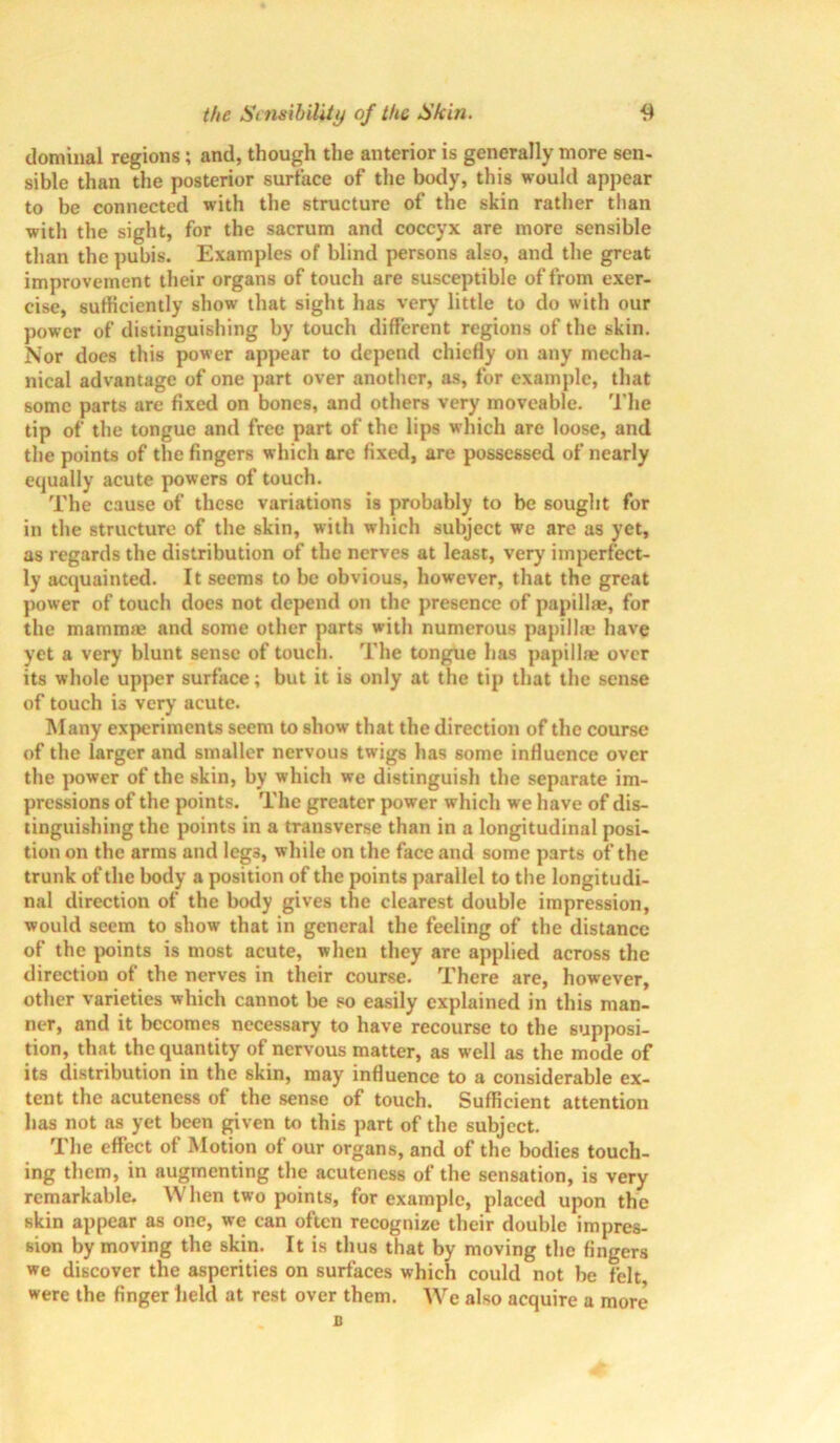dominal regions; and, though the anterior is generally more sen- sible than the posterior surface of the body, this would appear to be connected with the structure of the skin rather than with the sight, for the sacrum and coccyx are more sensible than the pubis. Examples of blind persons also, and the great improvement their organs of touch are susceptible of from exer- cise, sufficiently show that sight has very little to do with our power of distinguishing by touch different regions of the skin. Nor does this power appear to depend chiefly on any mecha- nical ad%-antage of one part over another, as, for example, that some parts are fixed on bones, and others very moveable. The tip of the tongue and free part of the lips which are loose, and the points of the fingers which arc fixed, are possessed of nearly equally acute powers of touch. The cause of these variations is probably to be sought for in the structure of the skin, with which subject we are as yet, as regards the distribution of the nerves at least, very imperfect- ly acquainted. It seems to be obvious, however, that the great power of touch does not depend on the presence of papilla?, for the mamma? and some other parts with numerous papilla- have yet a very blunt sense of touch. The tongue has papillae over its whole upper surface; but it is only at the tip that the sense of touch is very acute. Many experiments seem to show that the direction of the course of the larger and smaller nervous twigs has some influence over the power of the skin, by which we distinguish the separate im- pressions of the points. The greater power which we have of dis- tinguishing the points in a transverse than in a longitudinal posi- tion on the arms and legs, while on the face and some parts of the trunk of the body a position of the points parallel to the longitudi- nal direction of the body gives the clearest double impression, would seem to show that in general the feeling of the distance of the points is most acute, when they are applied across the direction of the nerves in their course. There are, however, other varieties which cannot be so easily explained in this man- ner, and it becomes necessary to have recourse to the supposi- tion, that the quantity of nervous matter, as well as the mode of its distribution in the skin, may influence to a considerable ex- tent the acuteness of the sense of touch. Sufficient attention has not as yet been given to this part of the subject. The effect of Motion of our organs, and of the bodies touch- ing them, in augmenting the acuteness of the sensation, is very remarkable. When two points, for example, placed upon the skin appear as one, we can often recognize their double impres- sion by moving the skin. It is thus that by moving the fingers we discover the asperities on surfaces which could not be felt were the finger held at rest over them. We also acquire a more