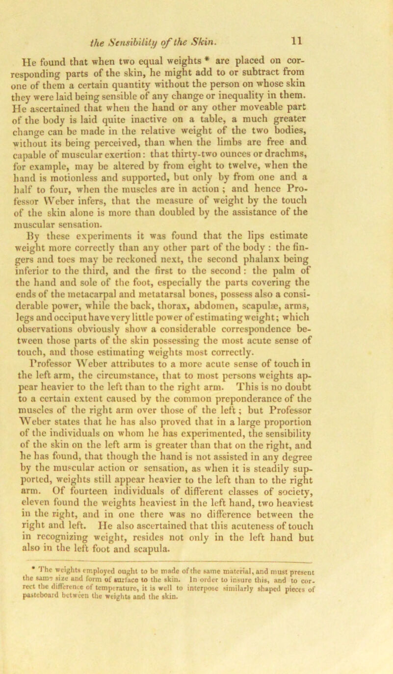 He found that when two equal weights * are placed on cor- responding parts of the skin, he might add to or subtract from one of them a certain quantity without the person on whose skin they were laid being sensible of any change or inequality in them. He ascertained that when the hand or any other moveable part of the body is laid quite inactive on a table, a much greater change can be made in the relative weight of the two bodies, without its being perceived, than when the limbs arc free and capable of muscular exertion: that thirty-two ounces or drachms, for example, may be altered by from eight to twelve, when the hand is motionless and supported, but only by from one and a half to four, when the muscles are in action ; and hence Pro- fessor Weber infers, that the measure of weight by the touch of the skin alone is more than doubled by the assistance of the muscular sensation. lly these experiments it was found that the lips estimate weight more correctly than any other part of the body : the fin- gers and toes may be reckoned next, the second phalanx being inferior to the third, and the first to the second : the palm of the hand and sole of the foot, especially the parts covering the ends of the metacarpal and metatarsal bones, possess also a consi- derable power, while the back, thorax, abdomen, scapulae, arms, legs and occiput have very little power of estimating weight; which observations obviously show a considerable correspondence be- tween those parts of the skin possessing the most acute sense of touch, and those estimating weights most correctly. Professor Weber attributes to a more acute sense of touch in the left arm, the circumstance, that to most persons weights ap- pear heavier to the left than to the right arm. This is no doubt to a certain extent caused by the common preponderance of the muscles of the right arm over those of the left; but Professor Weber states that he has also proved that in a large proportion of the individuals on whom he has experimented, the sensibility of the skin on the left arm is greater than that on the right, and he has found, that though the hand is not assisted in any degree by the muscular action or sensation, as when it is steadily sup- ported, weights still appear heavier to the left than to the right arm. Of fourteen individuals of different classes of society, eleven found the weights heaviest in the left hand, two heaviest in the right, and in one there was no difference between the right and left. He also ascertained that this acuteness of touch in recognizing weight, resides not only in the left hand but also in the left foot and scapula. • The weights employed ought to be matte of the same material, and must present the same size and form of surface to the skin. In order to insure this, and to cor- rect the difference of temperature, it is well to interpose similarly shaped pieces of pasteboard between the weights and the skin.