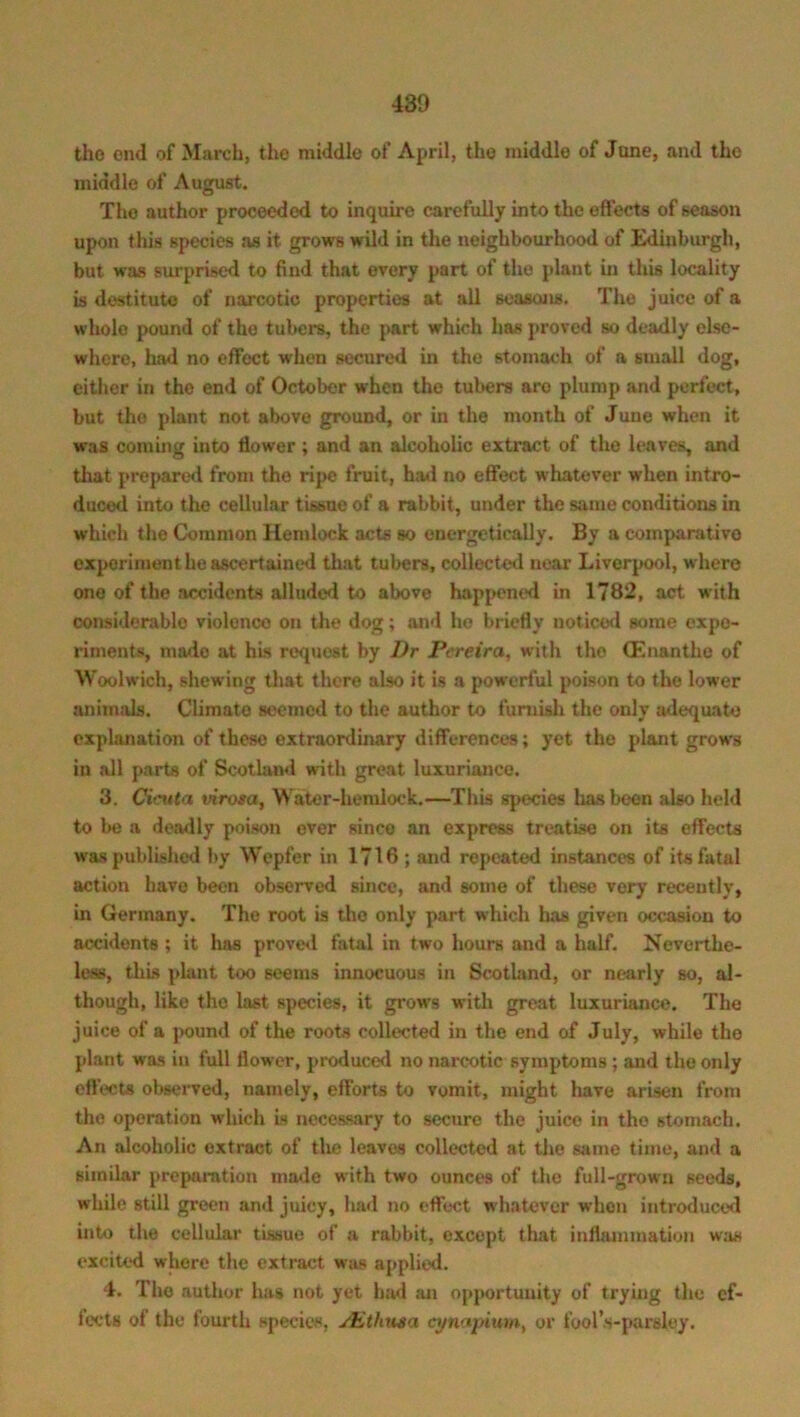 the end of March, the middle of April, the middle of June, and the middle of August. The author proceeded to inquire carefully into the effects of season upon this species as it grows wild in the neighbourhood of Edinburgh, but was surprised to find that every part of the plant in this locality is destitute of narcotic properties at all seasons. The juice of a whole pound of the tubers, the part which has proved so deadly else- where, had no effect wrhen secured in the stomach of a small dog, either in the end of October when the tubers are plump and perfect, but the plant not above ground, or in the month of June when it was coming into flower; and an alcoholic extract of the leaves, and that prepared from the ripe fruit, had no effect whatever when intro- duced into the cellular tissue of a rabbit, under the same conditions in which the Common Hemlock acts so energetically. By a comparative experiment he ascertained that tubers, collected near Liverpool, where one of the accidents alluded to above happened in 1782, act with considerable violence on the dog; and he briefly noticed some expe- riments, made at his request by Dr Pereira, with tho (Enanthe of Woolwich, shewing that there also it is a powerful poison to the lower animals. Climate seemed to the author to furnish the only adequate explanation of these extraordinary differences; yet the plant grows in all parts of Scotland with great luxuriance. 3. Cieuta irirosa. Water-hemlock.—This species has been also held to be a deadly poison ever since an express treatise on its effects was published by Wcpfer in 1716 ; and repeated instances of its fatal action have been observed since, and some of these very recently, in Germany. The root is the only part which has given occasion to accidents ; it has proved fatal in two hours and a half. Neverthe- less, this plant too seems innocuous in Scotland, or nearly so, al- though, like tho last species, it grows with great luxuriance. The juice of a pound of the roots collected in the end of July, while tho plant was in full flower, produced no narcotic symptoms ; and the only effects observed, namely, efforts to vomit, might have arisen from the operation which is necessary to secure the juice in tho stomach. An alcoholic extract of the leaves collected at the same time, and a similar preparation made with two ounces of the full-grown seeds, while still green and juicy, had no effect whatever when introduced into the cellular tissue of a rabbit, except that inflammation was excited where the extract was applied. 4. The author has not yet had an opportunity of trying the ef- fects of the fourth species, sEthnsa cynapiurn, or fool’s-parsley.