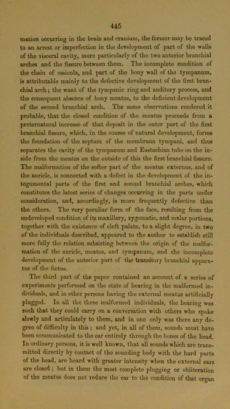 m&tion occurring in the brain and cranium, the former may be traced to an arrest or imperfection in the development of part of the walls of the visceral cavity, more particularly of the two anterior branchial arches and the fissure between them. The incomplete condition of the chain of ossicula, and part of the bony wall of the tympanum, is attributable mainly to the defective development of the first bran- chial arch; the want of the tympanic ring and auditory process, and the consequent absence of bony meatus, to the deficient development of the second branchial arch. The same observations rendered it probable, that the closed condition of the .meatus proceeds from a preternatural increase of that deposit in the outer part of the first branchial fissure, which, in the course of natural development, forms the foundation of the septum of the membrana tympani, and thus separates the cavity of the tympanum and Eustachian tube on the in- side from the meatus on the outside of this the first branchial fissure. The malformation of the softer part of the meatus extern us, and of the auricle, is connected with a defect in the development of the in- tegumental parts of the first and second branchial arches, which constitutes the latest series of changes occurring in the parts under consideration, and, accordingly, is more frequently defective than the others. The very peculiar form of the face, resulting from the undeveloped condition of it$ maxillary, zygomatic, and malar portions, together with the existence of cleft palate, to a slight degree, in two of the individuals described, appeared to the author to establish still more fully the relation subsisting between the origin of tho malfor- mation of the auricle, meatus, and tympanum, and the incomplete development of the anterior part of the transitory branchial appara- tus of the foetus. The third part of the paper contained an account of a series of experiments performed on the state of hearing in the malformed in- dividuals, and in other persons having the external meatus artificially plugged. In all the three malformed individuals, the hearing was such that they could carry on a conversation with others who spoke slowly and articulately to them, and in one only was there any de- gree of difficulty in this ; and yet, in all of them, sounds must have been communicated to the ear entirely through the bones of the head. In ordinary persons, it is well known, that all sounds which are trans- mitted directly by contact of tho sounding body with the hard parts of the head, are heard with greater intensity when tho external ears aro closed ; but in them tho most complete plugging or obliteration ot tho meatus does not reduce the ear to the condition of that organ