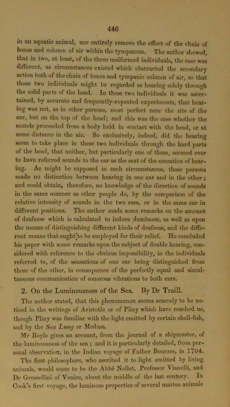 in an aquatic animal, nor entirely remove the effect of the chain of bones and column of air within the tympanum. The author shewed, that in two, at least, of the three malformed individuals, the case was different, as circumstances existed which obstructed the secondary action both of the chain of bones and tympanic column of air, so that those two individuals might be regarded as hearing solely through the solid parts of the head. In these two individuals it was ascer- tained, by accurate and frequently-repeated experiments, that hear- ing was not, as in other persons, most perfect near the site of the ear, but on tho top of the head; and this was the case whether the sounds proceeded from a body held in contact with the head, or at some distance in the air. So exclusively, indeed, did the hearing seem to take place in these two individuals through the hard parts of the head, that neither, but particularly one of them, seemed ever to have referred sounds to the ear as the seat of the sensation of hear- ing. As might be supposed in such circumstances, these persons made no distinction between hearing in one car and in the other; and could obtain, therefore, no knowledge of tho direction of sounds in the same manner as other people do, by the comparison of the relative intensity of sounds in the two ears, or in tho same ear in different positions. The author made some remarks on the amount of deafness wdiicli is calculated to induce dumbness, as well as upon tho means of distinguishing different kinds of deafness, and the diffe- rent means that oughtTo be employed for their relief. He concluded his paper with some remarks upon the subject of double hearing, con- sidered with reference to the obvious impossibility, in the individuals referred to, of the sensations of one ear being distinguished from those of the other, in consequence of tho perfectly equal and simul- taneous communication of sonorous vibrations to both ears. 2. On the Luminousness of the Sea. By Dr Traill. The author stated, that this phenomenon seems scarcely to bo no- ticed in the writings of Aristotle or of Pliny which have reached us, though Pliny was familiar with the light emitted by certain shell-fish, and by tho Sea Lung or Medusa. Mr Boyle gives an account, from the journal of a shipmaster, of the luminousness of the sea ; and it is particularly detailed, from per- sonal observation, in the Indian voyage of Father Bourzes, in 1704. The first philosophers, who ascribed it to light emitted by living animals, would seem to be tho Abbe Nollet, Professor \ ianolli, and Dr Gressellini of Venice, about the middle of the last century. In Cook’s first voyage, the luminous properties of several marine animals