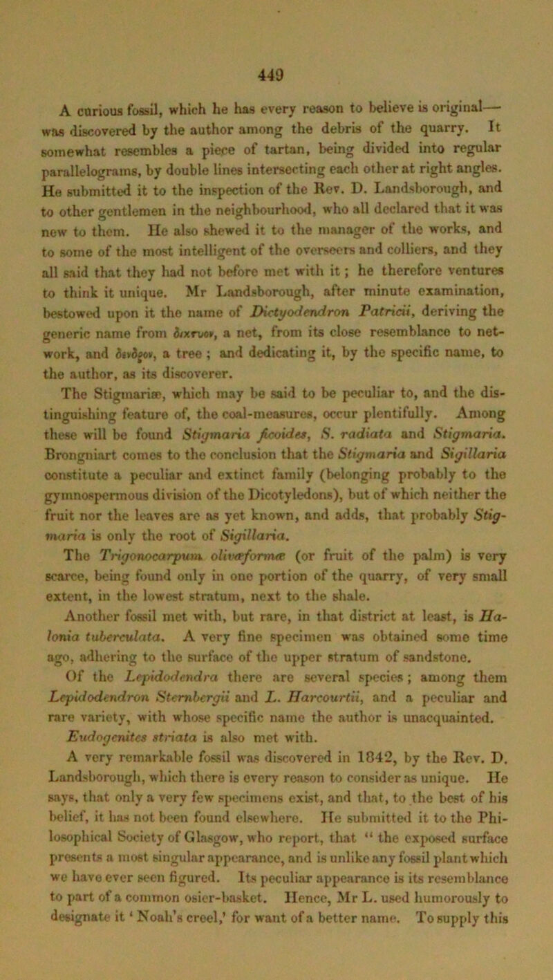 A carious fossil, which he has every reason to believe is original—* was discovered by the author among the debris of the quarry. It somewhat resembles a piece of tartan, being divided into regular parallelograms, by double lines intersecting each other at right angles. He submitted it to the inspection of the Rev. D. Landsborough, and to other gentlemen in the neighbourhood, who all declared that it was new to them. He also shewed it to the manager of the works, and to some of the most intelligent of the overseers and colliers, and they all said that they had not before met with it; he therefore ventures to think it unique. Mr Landsborough, after minute examination, bestowed upon it the name of Dictyodendron Patricii, deriving the generic name from itxtvot, a net, from its close resemblanco to net- work, and detdeot, a tree ; and dedicating it, by the specific name, to the author, as its discoverer. The Stigmarise, which may be said to be peculiar to, and the dis- tinguishing feature of, the coal-measures, occur plentifully. Among these will be found Stigmaria Jicoides, .S. radiata and Stigmaria. Brongniart comes to the conclusion that the Stigmaria and Stgitlaria constitute a peculiar and extinct family (belonging probably to the gymnospermous division of the Dicotyledons), but of which neither the fruit nor the leaves are as yet known, and adds, that probably Stig- maria is only the root of Sigillaria. The Trigonocarpum olivaforma (or fruit of the palm) is very scarce, being found only in one portion of the quarry, of very small extent, in the lowest stratum, next to the shale. Another fossil met with, but rare, in that district at least, is IJa- lonia tuberculata. A very fine specimen was obtained some time ago, adhering to the surface of the upper stratum of sandstone. Of the Lfpidodcndra there are several species; among them Lcpidodendron Stembergii and X. Harcourtii, and a peculiar and rare variety, with whose specific name the author is unacquainted. Eudogcnitcs striata is also met with. A very remarkable fossil was discovered in 1842, by the Rev. D. Landsborough, which there is every reason to consider as unique. He says, that only a very few specimens exist, and that, to the best of his belief, it has not been found elsewhere. He submitted it to the Phi- losophical Society of Glasgow, who report, that “ the exposed surface presents a most singular appearance, and is unlike any fossil plant which we have ever seen figured. Its peculiar appearance is its resemblance to part of a common osier-basket. Hence, Mr L. used humorously to designate it ‘ Noah’s creel,’ for want of a better name. To supply this