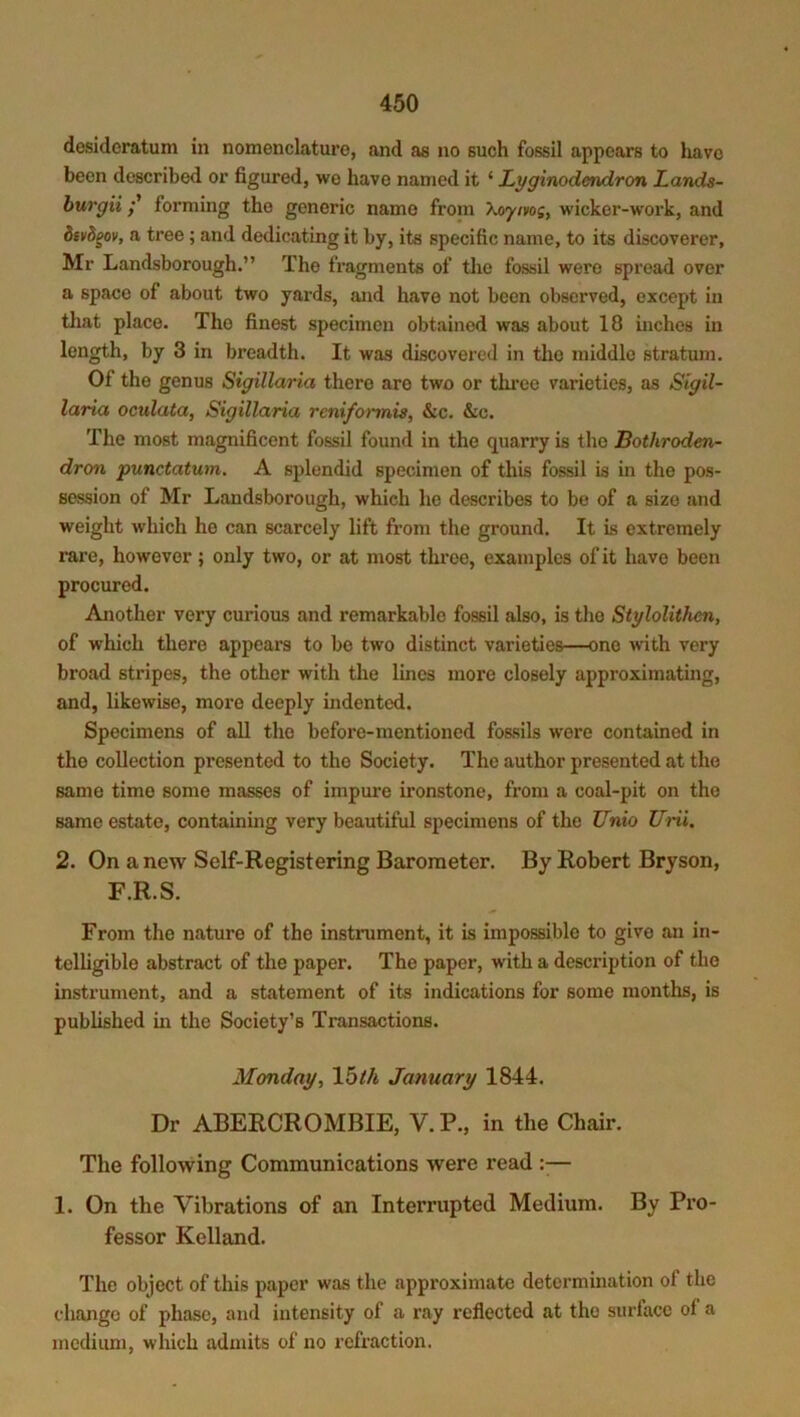 desideratum in nomenclature, and as no such fossil appears to have been described or figured, we have named it ‘ Lyginodendron Lands- burgiiforming the generic namo from Xoyivos, wicker-work, and divdgov, a tree ; and dedicating it by, its specific name, to its discoverer, Mr Landsborough.” The fragments of the fossil were spread over a space of about two yards, and have not been observed, except in that place. The finest specimen obtained was about 18 inches in length, by 3 in breadth. It was discovered in the middle stratum. Of the genus Sigillaria there arc two or three varieties, as Sigil- laria oculata, Sigillaria reniformis, &c. &c. The most magnificent fossil found in the quarry is the Bothroden- dron punctatum. A splendid specimen of this fossil is in the pos- session of Mr Landsborough, which he describes to be of a size and weight which he can scarcely lift from the ground. It is extremely rare, however; only two, or at most three, examples of it have been procured. Another very curious and remarkable fossil also, is the Stylolithen, of which there appears to be two distinct varieties—one with very broad stripes, the other with the lines more closely approximating, and, likewise, more deeply indented. Specimens of all the before-mentioned fossils were contained in tho collection presented to the Society. The author presented at the same time some masses of impure ironstone, from a coal-pit on the same estate, containing very beautiful specimens of the Unio Uni. 2. On a new Self-Registering Barometer. By Robert Bryson, F.R.S. From tho nature of the instrument, it is impossible to give an in- telligible abstract of the paper. The paper, with a description of the instrument, and a statement of its indications for some months, is published in the Society’s Transactions. Monday, 15th January 1844. Dr ABERCROMBIE, V. P., in the Chair. The following Communications were read — 1. On the Vibrations of an Interrupted Medium. By Pro- fessor Kelland. The object of this paper was the approximate determination of the chango of phase, and intensity of a ray reflected at tho surface of a medium, which admits of no refraction.