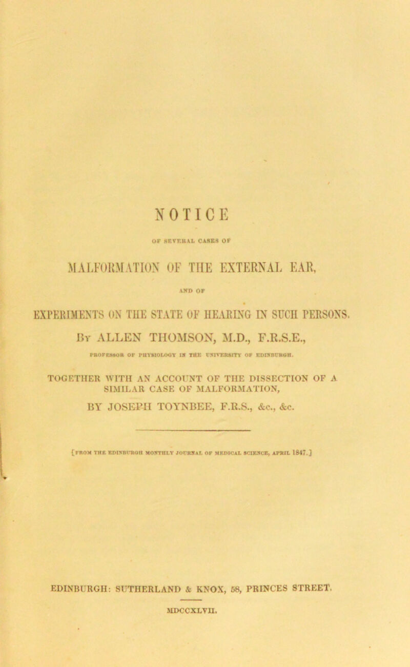 NOTICE or XRTF.RAL CASES Of MALFOUMATION OF THE EXTERNAL EAR. AKD or EXPERIMENTS ON THE STATE OF HEARING IN SUCH PERSONS. Hr ALLEN THOMSON, M.D., F.R.S.E., rROFEMOR or PttTSIOLOOy IR THE I'SIVERUTT OF EDIKBUROH. TOGETHER WITH AN ACCOrNT OF THE DISSECTION OF A SIMILAR CASE OF MALFORMATION, BY JOSEPH TOYTSBEE, F.R.S., &c., &c. {from the EDisBiKon NorruLr JorRSAr. or medical sciebcb, apkil 1847.] EDINBURGH: SUTHERLAND & KNOX, 68, PRINCES STREET. SIDCCXLVU.