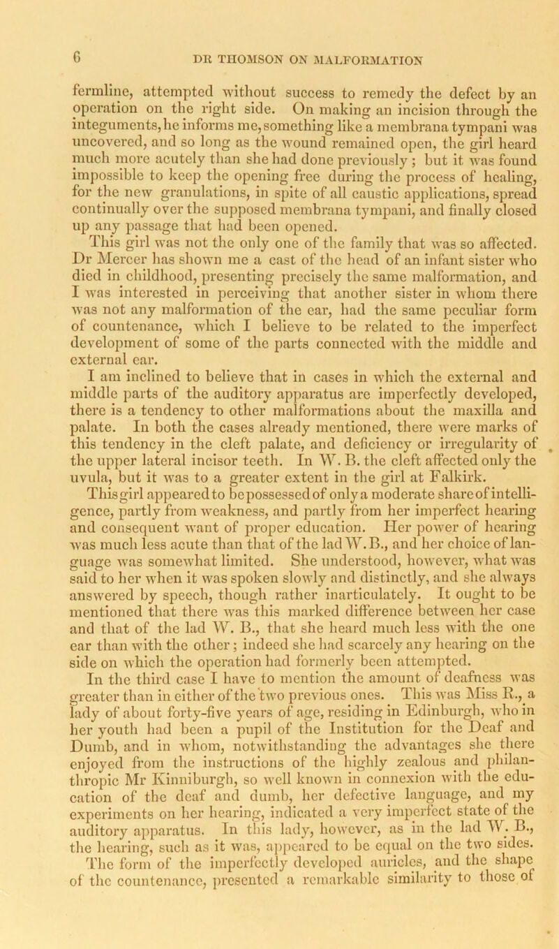 fermllne, attempted without success to remedy the defect by au operation on the right side. On making an incision through the integuments,he informs me, something like a membrana tympani was uncovered, and so long as the wound remained open, the girl heai'd much more acutely than she had done previously ; but it was found impossible to keep the opening free during the process of healing, for the new granulations, in spite of all caustic applications, spread continually over the supposed membrana tympani, and finally closed up any passage that liad been opened. This girl was not the only one of the family that was so affected. Dr Mercer has shown me a cast of the head of an infant sister who died in childhood, presenting precisely the same malformation, and I was interested in perceiving that another sister in whom there was not any malformation of the car, had the same peculiar form of countenance, which I believe to be related to the imperfect development of some of the parts connected with the middle and external car. I am inclined to believe that in cases in which the external and middle parts of the auditory apparatus arc imperfectly developed, there is a tendency to other malformations about the maxilla and palate. In both the cases already mentioned, there were marks of this tendency in the cleft palate, and deficiency or irregularity of , the upper lateral incisor teeth. In W. B. the cleft affected only the uvula, but it was to a greater extent in the girl at Falkirk. This girl appeared to be possessed of onlya moderate shareof intelli- gence, partly from weakness, and partly from her imperfect hearing and consequent want of proper education. Her power of hearing was much less acute than that of the lad AV.B., and her choice of lan- guage was somewhat limited. She understood, however, what was said to her when it was spoken slowly and distinctly, and she always answered by speech, though rather inarticulately. It ought to be mentioned that there was this marked difference between her case and that of the lad W. B., that she heard much less with the one ear than with the other; indeed she had scarcely any hearing on the side on which the operation had formerly been attemjitcd. In the third case I have to mention the amount of deafness was greater than in either of the two previous ones. This was Miss R., a lady of about forty-five years of age, residing in Edinburgh, who in her youth had been a pupil of the Institution for the Deaf and Dumb, and in whom, notwithstanding the advantages she there enjoyed from the instructions of the highly zealous and philan- thropic Mr Kimiiburgh, so well known in connexion with the edu- cation of the deaf and dumb, her defective language, and my experiments on her hearing, indicated a very imperfect state of the auditox'y apparatus. In this lady, however, as in the lad IV. B., tlie hearing, such as it was, appeared to be equal on the two sides. I'he form of the imperlcctly develoi>cd auricles, and the shape of the countenance, presented a remarkable similarity to those of