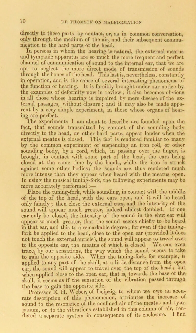directly to these parts by contact, or, as in common conversation, only through the medium of the air, and their subsequent commu- nication to the hard parts of the head. In persons in whom the hearing is natural, the external meatus and tympanic apparatus are so much the more frequent and perfect channel of communication of sound to the internal ear, that we are apt to neglect the more direct mode of transmission of sounds through the bones of the head. This last is, nevertheless, constantly in operation, and is the cause of several interesting phenomena of the function of hearing. It is forcibly brought under our notice by the examples of deformity now in review ; it also becomes ob\'ious in all those whose hearing is impaired by mere disease of the ex- ternal passages, without closure; and it may also be made appa- rent by a very simple experiment, in those whose organs of hear- ing are perfect. The experiments I am about to describe arc founded upon the fact, that sounds transmitted by contact of the sounding body directly to the head, or other hard parts, appear louder when the external meatus is closed. This fact is rendered familiar to many by the common experiment of suspending an iron rod, or other sounding body, by a cord, which, in passing over the finger, is brought in contact with some part of the head, the cars being closed at the same time by the hands, while the iron is struck against some other bodies; the sounds are thus rendered much more intense than they appear when heard with the meatus open. In using the musical tuning-fork, the following experiments may be more accurately performed :— Place the tuning-fork, w'hile sounding, in contact with the middle of the top of the head, with the ears open, and it will be heard only faintly; then close the external ears, and the intensity of the sound will appear much greater, indeed almost doubled. If one ear only be closed, the intensity of the sound in the shut ear will appear so much greater, that the sound seems chiefly to be heard in that ear, and this to a remarkable degree ; for even if the tuning- fork be applied to the head, close to the open ear (provided it does not touch the external auricle), the sound will appear to travel over to the opposite ear, the meatus of which is closed. We can even trace, by our sensations, the way which the sound seems to take to gain the opposite side. When the tuning-fork, for example, is applied to any part of the skull, at a little distance from the open ear, the sound will appear to travel over the toji of the head; but when applied close to the open ear, that is, towards the base of the skull, it seems as if the sensation of the vibration passed through the base to gain the opposite side. Professor E. H. Weber, of Leipzig, to Avhom we o\ye an accu- rate description of this phenomenon, attributes the increase of sound to the resonance of the confined air of the meatus and tym- ]mnum, or to the vibrations established in this column of air, ren- dered a separate system in consequence of its enclosure. I find