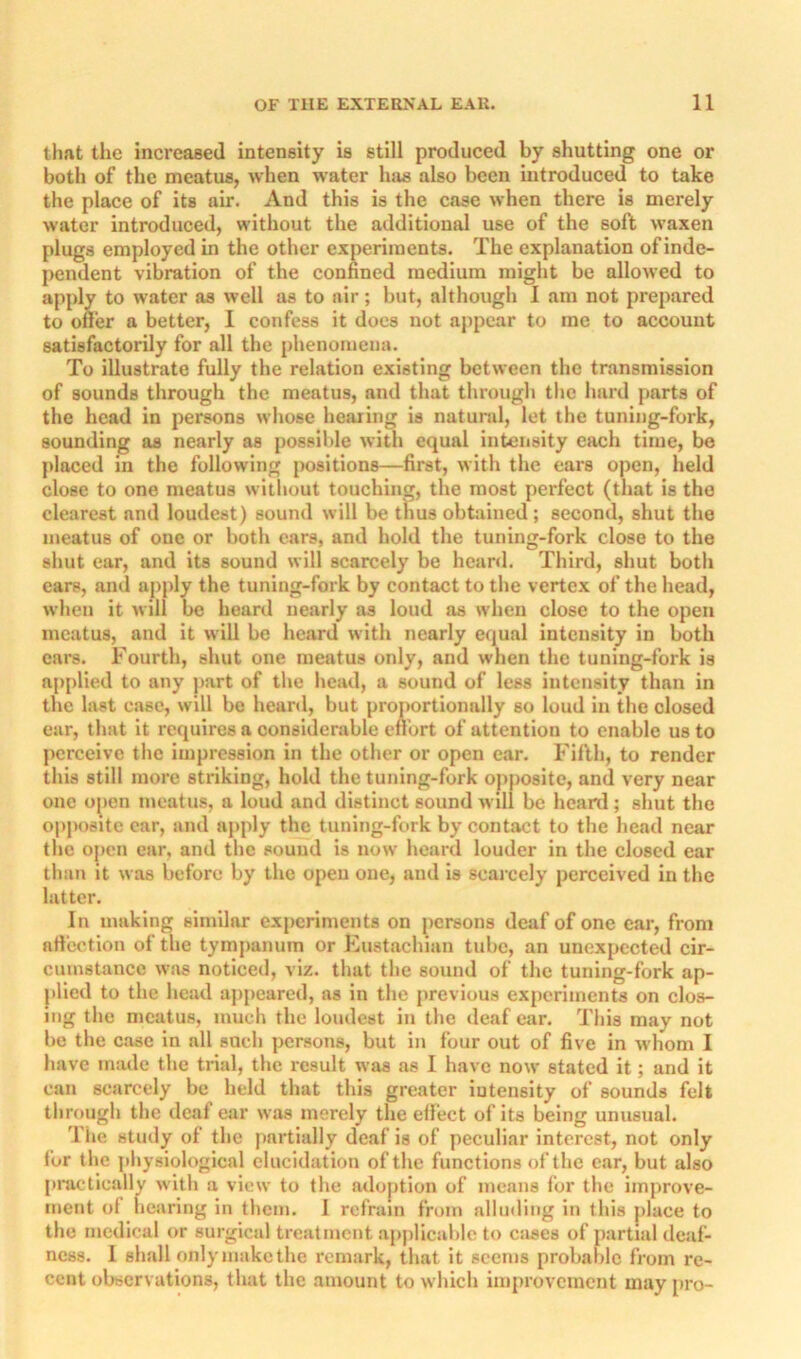 that the increased intensity is still produced by shutting one or both of the meatus, when water has also been mtroduced to take the place of its air. And this is the case when there is merely water introduced, without the additional use of the soft waxen plugs employed in the other experiments. The explanation of inde- pendent vibration of the confined medium might be allowed to apply to water as well as to air; but, although I am not prepared to oner a better, I confess it dues not appear to me to account satisfactorily for all the phenomena. To illustrate fully the relation existing between the transmission of sounds through the meatus, and that through the hard parts of the head in persons whose hearing is natunil, let the tuning-fork, sounding as nearly as possible with equal intensity each time, be placed in the following positions—first, with the ears open, held close to one meatus without touching, the most perfect (that is the clearest and loudest) sound will be thus obtained ; second, shut the meatus of one or both ears, and hold the tuning-fork close to the shut ear, and its sound will scarcely be heard. Third, shut both ears, and apjdy the tuning-fork by contact to the vertex of the head, when it will be heard nearly as loud as when close to the open meatus, and it will be heard with nearly e<|ual intensity in both cars. Fourth, shut one meatus only, and when the tuning-fork is applied to any part of the liead, a sound of less intensity than in the last case, will be heartl, but proportionally so loud in the closed ear, that it requires a considerable eilbrt of attention to enable us to perceive the Impression in the other or open ear. Fifth, to render this still more striking, hold the tuning-fork opposite, and very near one open meatus, a loud and distinct sound will be heard; shut the opi>ositc car, and apply the tuning-fork by contact to the head near the open ear, and the sound is now heard louder in the closed ear than it was before by the open one, and is scaj-cely perceived in the latter. In making similar experiments on j)crsons deaf of one car, from artcotion of the tympanum or Kustachian tube, an unexpected cir- cumstance was noticed, viz. that the sound of the tuning-fork ap- plied to the head appeared, as in the previous experiments on clos- ing the meatus, much the loudest in the deaf car. This may not be the case in all such persons, but in four out of five in whom I have made the trial, the result was as I have now stated it; and it can scarcely be held that this greater lutenslty of sounds felt through the deaf ear was merely the elfect of its being unusual. Tile study of the partially deaf is of peculiar interest, not only fur the physiological elucidation of the functions of the car, but also practically with a view to the adoption of means for the improve- ment of hearing in them. I refrain from alluding in this place to the medical or surgical treatment applicable to cases of partial deaf- ness. I shall only make the remark, that it seems probable from re- cent observations, that the amount to which improvement may [iro-