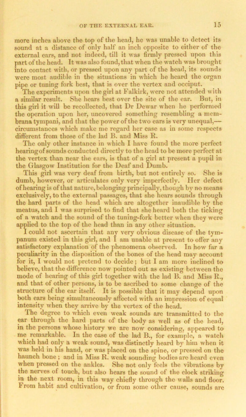 more inches above the top of the head, he was unable to detect its sound at a distance of only half an inch opposite to either of the external cars, and not indeed, till it was firmly pressed upon this part of the head. It was also found, that when the watch was brought into contact with, or pressed upon any part of the head, its sounds were most audible in the situations in which he heard the organ pipe or tuning fork best, that is over the vertex and occiput. The experiments iipon the girl at Falkirk, were not attended with a similar result. She hears best over the site of the ear. But, in this girl it will be recollected, that Dr Dewar when ho performed the ojxiration upon her, uncovci'cd something resembling a mem- brana tympani, and that the power of the two cars is very unequal,— circumstances which make me regard her case as in some respects different from those of the lad B. and Miss K. The only other instance in which 1 have found the more perfect hearingof sounds conducted directly to the head to be more perfect at the vertex than near the ears, is that of a girl at present a pupil in the Glasgow Institution for the Deaf and Dumb. This girl was very deaf from birth, but not entirely so. She is dumb, however, or articulates only very imperfectly. Her defect of hearing is of that nature, belonging principally, though by no means exclusivmy, to the external passages, that she hears sounds through the hard juirts of the head which are altogether inaudible by the meatus, and I was surprised to find that she heard both the ticking of a watch and the sound of the tuning-fork better when they were applied to the top of the head than in any other situation. 1 could not ascertain that any very obvious disease of the tym- panum existed in this girl, and I am unable at present to oftier any satisfactory explanation of the phenomena obsen ed. In how far a peculiarity in the disposition ot the bones of the head may account for it, I would not pretend to decide; but I am more inclined to believe, that the difference now' pointed out as existing between the mode of hearing of this girl together with the lad B. and Miss K., and that ol other persons, is to be ascribed to some change of the structure of the ear itself. It is possible that it may depend upon both cars being simultaneously afi'ected with an impression of equal intensity when they arrive by the vertex of the head. The degree to which even weak sounds are transmitted to the ear through the hard parts of the body as well ns of the head, in the persons whose history we are now' considering, ajipeared to me remarkable. In the case of the lad B., for example, a watch which had only a weak sound, was distinctly heard by him when it w'as held in his hand, or was placed on the spine, or pressed on the haunch bone ; and in Miss K. weak sounding bodice are heard even when pressed on the ankles. She not only feels the vibmtions by the neiwes of touch, but also hears the sound of the clock striking in the next room, in this way chiefly through the w alls and floor, b rom habit and cultivation, or from some other cause, sounds are