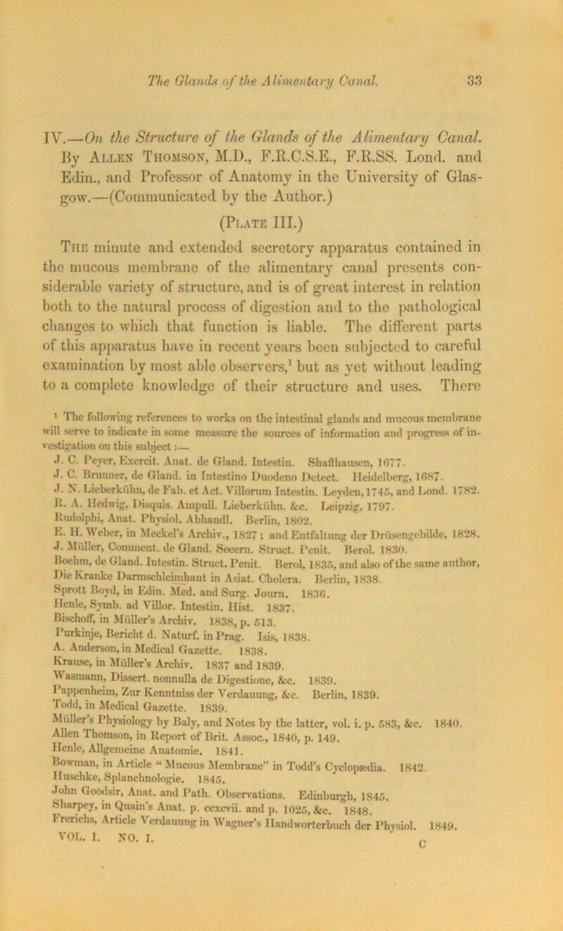 IV.—On the Structure of the Glands of the Alimentary Canal. By Allen Thomson, M.D., F.R.C.S.E., F.R.SS. Loud, and EJin., and Professor of Anatomy in the University of Glas- gow.—(Communicated by the Author.) (Plate III.) The minute and extended secretory apparatus contained in the mucous membrane of the alimentary canal presents con- siderable variety of structure, .and is of great interest in relation both to the natural process of digestion and to the pathological changes to which that function is liable. The different parts of this apparatus have in recent years been subjected to careful examination by most able observers,1 but as yet without leading to a complete knowledge of their structure and uses. There * The following references to works on the intestinal glands and mucous membrane will serve to indicate in some measure the sources of information and progress of in- vestigation on this subject:— •I. C. Peyer, Excrcit. Anat. de Gland. Intestin. Shaft hausen, 1077- J. C. Brunner, de Gland, in Intestino Duodeno Detect. Heidelberg, lfisT- .1. X. Lieberki'thn, de Fab. et Act. Villorum Intestin. Leyden,1745, and Lond. 178*2. It. A. lledwig, Disquis. Ampull. Lieberkuhn. &c. Leipzig. 1797. Uudolphi, Anat. Physiol. Abhandl. Berlin, 180*2. L. II. Weber, in Meckel’s Archiv., 1827; and Entfaltung der Driisengebilde, 1828. .1. Mfiller. Comment, de Gland. Secern. Struct. Penit. Berol. 1830. Boehm, de Gland. Intestin. Struct. Penit. Berol, 1835, and also of the same author. Die Kranke Darmschleimhaut in Asiat. Cholera. Berlin, 1838. Sprott Boyd, in Edin. Med. and Surg. Journ. 1836. Ilenle, Symb. ad Villor. Intestin. Hist. 1837. Bischoff, in Miiller’s Archiv. 1838, p. 513. Purkinje, Bericht d. Xaturf. inPrag. Isis, 1838. A. Anderson, in Medical Gazette. 1838. Krause, in Muller’s Archiv. 1837 and 1839. Wasmann, Dissert, nonnulla de Digestione, &c. 1839. I appenheim, Zur Kenntnissder Verdauung, &e. Berlin, 1839. Todd, in Medical Gazette. 1839. Midlers Physiology by Baly, and Notes by the latter, vol. i. p. 583, &c. 1840. Allen Thomson, in Report of Brit. Assoc., 1840, p. 149. I Icnle, Allgemeinc Anatomic. 1841. Bowman, in Article “ Mucous Membrane” in Todd’s Cyclopaedia. 1842. Huschke, Splanchnologie. 1845. John Goodsir, Anat. and Path. Observations. Edinburgh, 1845. Sharpey, in Quain’s Anat. p. ccxcvii. and p. 1025, &c. 1848. Irerichs, Article Verdauung in Wagner’s Ilandworterbuch der Physiol. 1849. VOL. I. NO. I.