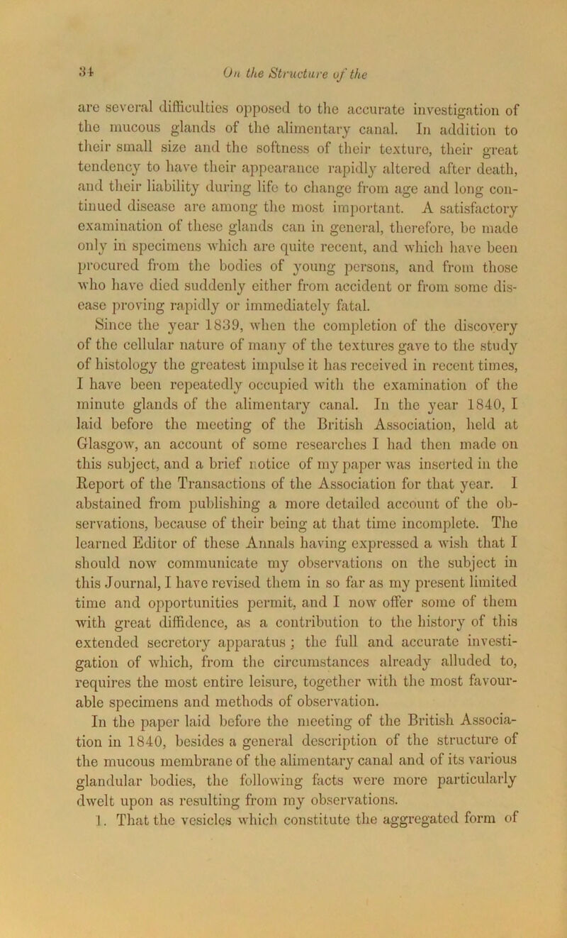 are several difficulties opposed to the accurate investigation of the mucous glands of the alimentary canal. In addition to their small size and the softness of their texture, their great tendency to have their appearance rapidly altered after death, and their liability during life to change from age and long con- tinued disease are among the most important. A satisfactory examination of these glands can in general, therefore, bo made only in specimens which are quite recent, and which have been procured from the bodies of young persons, and from those who have died suddenly either from accident or from some dis- ease proving rapidly or immediately fatal. Since the year 1839, when the completion of the discovery of the cellular nature of many of the textures gave to the study of histology the greatest impulse it has received in recent times, I have been repeatedly occupied with the examination of the minute glands of the alimentary canal. In the year 1840, I laid before the meeting of the British Association, held at Glasgow, an account of some researches I had then made on this subject, and a brief notice of my paper was inserted in the Report of the Transactions of the Association for that year. I abstained from publishing a more detailed account of the ob- servations, because of their being at that time incomplete. The learned Editor of these Annals having expressed a wish that I should now communicate my observations on the subject in this Journal, I have revised them in so far as my present limited time and opportunities permit, and I now offer some of them with great diffidence, as a contribution to the history of this extended secretory apparatus; the full and accurate investi- gation of which, from the circumstances already alluded to, requires the most entire leisure, together with the most favour- able specimens and methods of observation. In the paper laid before the meeting of the British Associa- tion in 1840, besides a general description of the structure of the mucous membrane of the alimentary canal and of its various glandular bodies, the following facts were more particularly dwelt upon as resulting from my observations. 1. That the vesicles which constitute the aggregated form of