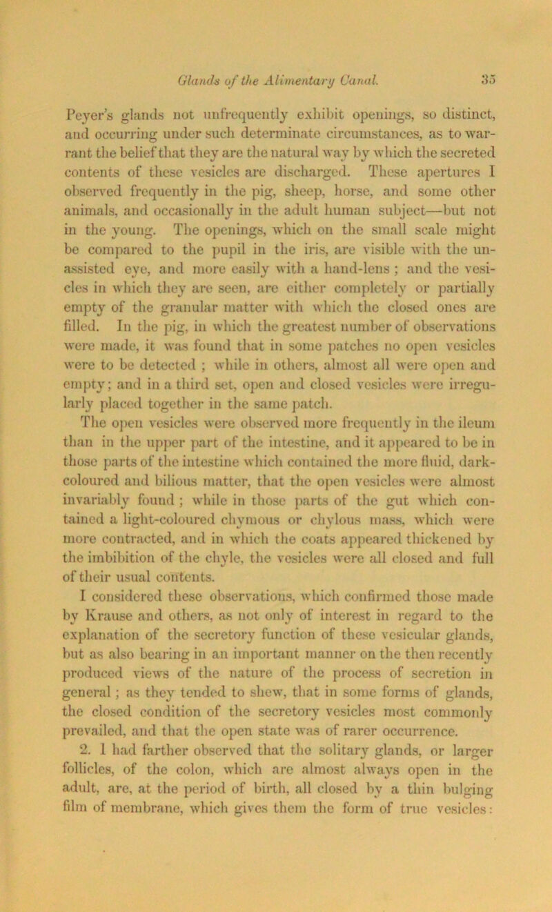 Peyer’s glands not nnfrequently exhibit openings, so distinct, and occurring under such determinate circumstances, as to war- rant the belief that they are the natural way by which the secreted contents of these vesicles are discharged. These apertures I observed frequently in the pig, sheep, horse, and some other animals, and occasionally in the adult human subject—but not in the young. The openings, which on the small scale might be compared to the pupil in the iris, are visible with the un- assisted eye, and more easily with a hand-lens ; and the vesi- cles in which they are seen, are either completely or partially empty of the granular matter with which the closed ones are filled. In the pig, in which the greatest number of observations were made, it was found that in some patches no open vesicles were to be detected ; while in others, almost all were open and empty; and in a third set, open and closed vesicles were irregu- larly placed together in the same patch. The open vesicles were observed more frequently in the ileum than in the upper part of the intestine, and it appeared to be in those parts of the intestine which contained the more fluid, dark- coloured and bilious matter, that the open vesicles were almost invariably found ; while in those parts of the gut which con- tained a light-coloured chymous or chylous mass, which were more contracted, and in which the coats appeared thickened by the imbibition of the chvle, the vesicles were all closed and full %/ of their usual contents. I considered these observations, which confirmed those made bv Krause and others, as not only of interest in regard to the explanation of the secretory function of these vesicular glands, but as also bearing in an important manner on the then recently produced views of the nature of the process of secretion in general; as they tended to shew, that in some forms of glands, the closed condition of the secretory vesicles most commonly prevailed, and that the open state was of rarer occurrence. 2. 1 had farther observed that the solitary glands, or larger follicles, of the colon, which are almost always open in the adult, are, at the period of birth, all closed by a thin bulging film of membrane, which gives them the form of true vesicles: