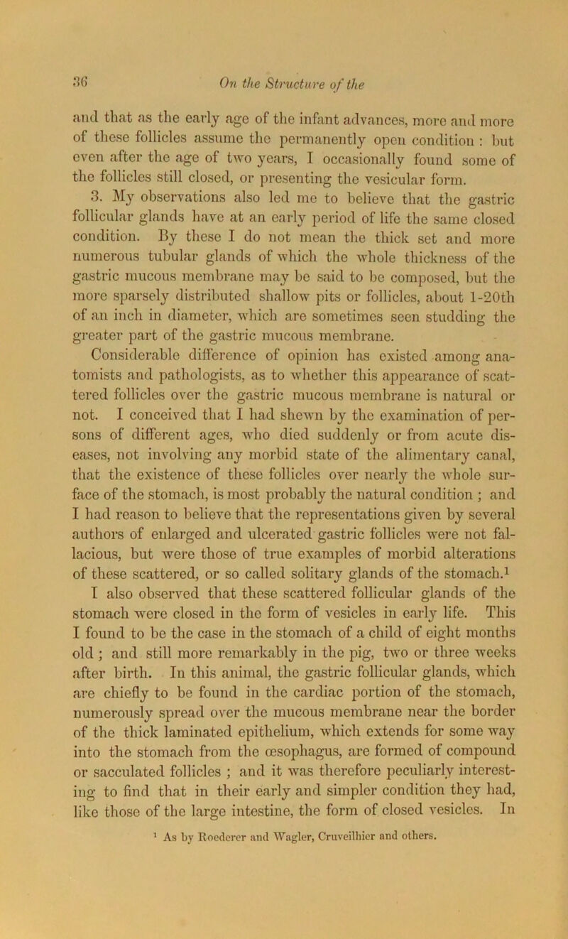 and that as the early age of the infant advances, more and more of these follicles assume the permanently open condition : but oven after the age of two years, I occasionally found some of the follicles still closed, or presenting the vesicular form. 3. My observations also led me to believe that the gastric follicular glands have at an early period of life the same closed condition. By these I do not mean the thick set and more numerous tubular glands of which the whole thickness of the gastric mucous membrane may be said to be composed, but the more sparsely distributed shallow pits or follicles, about l-20th of an inch in diameter, which are sometimes seen studding the greater part of the gastric mucous membrane. Considerable difference of opinion has existed among ana- tomists and pathologists, as to whether this appearance of scat- tered follicles over the gastric mucous membrane is natural or not. I conceived that I had shewn by the examination of per- sons of different ages, who died suddenly or from acute dis- eases, not involving any morbid state of the alimentary canal, that the existence of these follicles over nearly the whole sur- face of the stomach, is most probably the natural condition ; and I had reason to believe that the representations given by several authors of enlarged and ulcerated gastric follicles were not fal- lacious, but were those of true examples of morbid alterations of these scattered, or so called solitary glands of the stomach.1 I also observed that these scattered follicular glands of the stomach were closed in the form of vesicles in early life. This I found to be the case in the stomach of a child of eight months old ; and still more remarkably in the pig, two or three wreeks after birth. In this animal, the gastric follicular glands, which are chiefly to be found in the cardiac portion of the stomach, numerously spread over the mucous membrane near the border of the thick laminated epithelium, which extends for some way into the stomach from the oesophagus, are formed of compound or sacculated follicles ; and it wras therefore peculiarly interest- ing to find that in their early and simpler condition they had, like those of the large intestine, the form of closed vesicles. In 1 As by Roedcrer and Wagler, Cruveilhier and others.