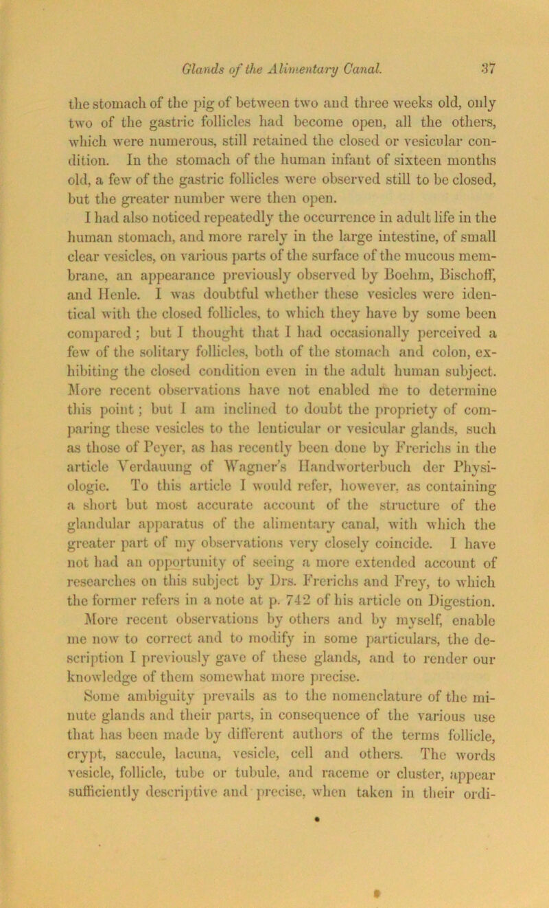 the stomach of the pig of between two and three weeks old, only two of the gastric follicles had become open, all the others, which were numerous, still retained the closed or vesicular con- dition. In the stomach of the human infant of sixteen months old, a few of the gastric follicles were observed still to be closed, but the greater number were then open. I had also noticed repeatedly the occurrence in adult life in the human stomach, and more rarely in the large intestine, of small clear vesicles, on various parts of the surface of the mucous mem- brane, an appearance previously observed by Boehm, Bischoff, and Henle. I was doubtful whether these vesicles were iden- tical with the closed follicles, to which they have by some been compared ; but I thought that 1 had occasionally perceived a few of the solitary follicles, both of the stomach and colon, ex- hibiting the closed condition even in the adult human subject. More recent observations have not enabled me to determine this point; but I am inclined to doubt the propriety of com- paring these vesicles to the lenticular or vesicular glands, such as those of Peyer, as has recently been done by Frerichs in the article Verdauung of Wagner’s Handworterbuch der Physi- ologic. To this article I would refer, however, as containing a short but most accurate account of the structure of the glandular apparatus of the alimentary canal, with which the greater part of my observations very closely coincide. I have not had an opportunity of seeing a more extended account of researches on this subject by Drs. Frerichs and Frey, to which the former refers in a note at p. 742 of his article on Digestion. More recent observations by others and by myself, enable me now to correct and to modify in some particulars, the de- scription I previously gave of these glands, and to render our knowledge of them somewhat more precise. Some ambiguity prevails as to the nomenclature of the mi- nute glands and their parts, in consequence of the various use that has been made by different authors of the terms follicle, crypt, saccule, lacuna, vesicle, cell and others. The words vesicle, follicle, tube or tubule, and raceme or cluster, appear sufficiently descriptive and precise, when taken in their ordi-