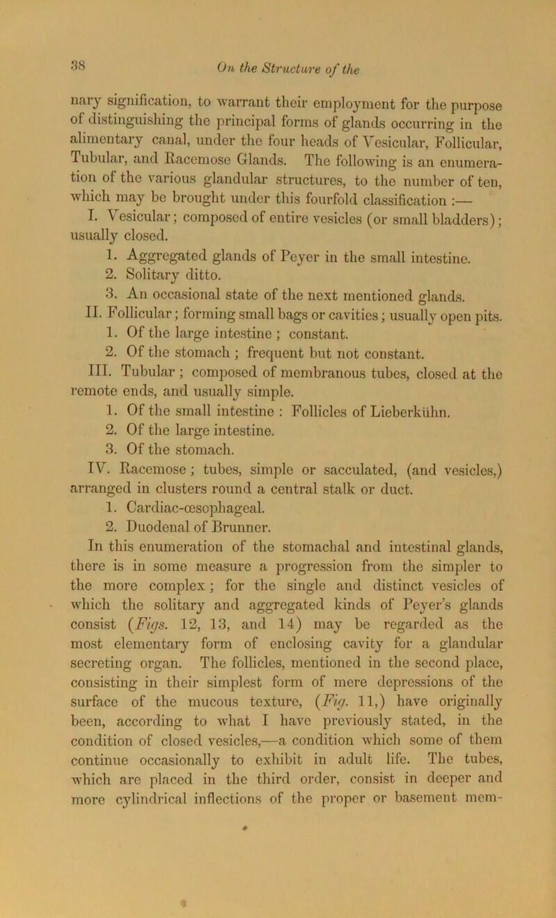 nary signification, to warrant their employment for the purpose of distinguishing the principal forms of glands occurring in the alimentary canal, under the four heads of Vesicular, Follicular, Tubular, and Racemose Glands. The following is an enumera- tion of the various glandular structures, to the number of ten, which may be brought under this fourfold classification :— I. Vesicular; composed of entire vesicles (or small bladders); usually closed. 1. Aggregated glands of Pcyer in the small intestine. 2. Solitary ditto. 3. An occasional state of the next mentioned glands. II. Follicular; forming small bags or cavities; usually open pits. 1. Of the large intestine ; constant. 2. Of the stomach ; frequent but not constant. III. Tubular ; composed of membranous tubes, closed at the remote ends, and usually simple. 1. Of the small intestine : Follicles of Lieberkuhn. 2. Of the large intestine. 3. Of the stomach. IV. Racemose; tubes, simple or sacculated, (and vesicles,) arranged in clusters round a central stalk or duct. 1. Cardiac-cesophageal. 2. Duodenal of Brunner. In this enumeration of the stomachal and intestinal glands, there is in some measure a progression from the simpler to the more complex; for the single and distinct vesicles of which the solitary and aggregated kinds of Foyer’s glands consist {Figs. 12, 13, and 14) may be regarded as the most elementary form of enclosing cavity for a glandular secreting organ. The follicles, mentioned in the second place, consisting in their simplest form of mere depressions of the surface of the mucous texture, {Fig. 11,) have originally been, according to what I have previously stated, in the condition of closed vesicles,—a condition which some of them continue occasionally to exhibit in adult life. The tubes, which arc placed in the third order, consist in deeper and more cylindrical inflections of the proper or basement mem-