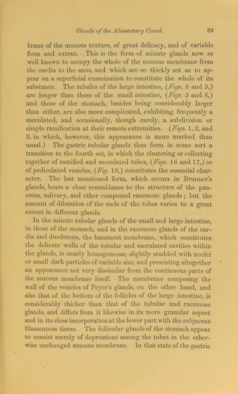 brane of the mucous texture, of great delicacy, and of variable form and extent. This is the form of minute glands now so well known to occupy the whole of the mucous membrane from the cardia to the anus, and which are so thickly set as to ap- pear on a superficial examination to constitute the whole of its substance. The tubules of the large intestine, (Figs. 8 and 9,) are longer than those of the small intestine, (Figs. 5 and 6,) and those of the stomach, besides being considerably larger than either, are also more complicated, exhibiting frequently a sacculated, and occasionally, though rarely, a subdivision or simple ramification at their remote extremities. (Figs. 1, 2, and 3, in which, however, this appearance is more marked than usual.) The gastric tubular glands thus form in some sort a transition to the fourth set, in which the clustering or collecting together of ramified and sacculated tubes, (Figs. 1 (> and 17,) or of pediculated vesicles, (Fig. 19,) constitutes the essential char- acter. The bust mentioned form, which occurs in Brunner’s glands, bears a close resemblance to the structure of the pan- creas, salivary, and other compound racemose glands ; but the amount of dilatation of the ends of the tubes varies to a great extent in different glands. In the minute tubular glands of the small and large intestine, in those of the stomach, and in the racemose glands of the car- dia and duodenum, the basement membrane, which constitutes the delicate walls, of the tubular and sacculated cavities within the glands, is nearly homogeneous, slightly studded with nuclei or small dark particles of variable size, and presenting altogether an appearance not very dissimilar from the continuous parts of the mucous membrane itself. The membrane composing the wall of the vesicles of Peyer’s glands, on the other hand, and also that of the bottom of the follicles of the large intestine, is considerably thicker than that of the tubular and racemose glands, and differs from it likewise in its more granular aspect and in its close incorporation at the lower part with the subjacent filamentous tissue. The follicular glands of the stomach appear to consist merely of depressions among the tubes in the other- wise unchanged mucous membrane. In that state of the gastric