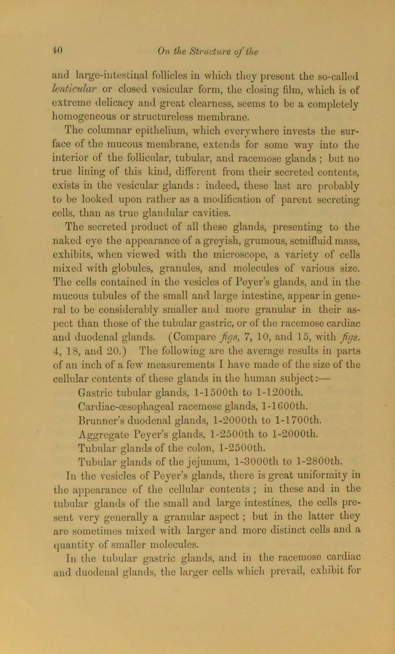 and large-intestinal follicles in which they present the so-called lenticular or closed vesicular form, the closing film, which is of extreme delicacy and great clearness, seems to be a completely homogeneous or structureless membrane. The columnar epithelium, which everywhere invests the sur- face of the mucous membrane, extends for some way into the interior of the follicular, tubular, and racemose glands; but no true lining of this kind, different from their secreted contents, exists in the vesicular glands : indeed, these last are probably to be looked upon rather as a modification of parent secreting cells, than as true glandular cavities. The secreted product of all these glands, presenting to the naked eye the appearance of a greyish, grumous, semifluid mass, exhibits, when viewed with the microscope, a variety of cells mixed with globules, granules, and molecules of various size. The cells contained in the vesicles of Peyer’s glands, and in the mucous tubules of the small and large intestine, appear in gene- ral to be considerably smaller and more granular in their as- pect than those of the tubular gastric, or of the racemose cardiac and duodenal glands. (Compare Jigs, 7, 10, and 15, with figs. 4, 18, and 20.) The following are the average results in parts of an inch of a few measurements I have made of the size of the cellular contents of these glands in the human subject:— Gastric tubular glands, 1-1500th to 1-1200th. Cardiac-oesophageal racemose glands, 1-lGOOth. Brunner’s duodenal glands, l-2000th to 1-1700th. Aggregate Peyer’s glands, l-2500th to l-2000th. Tubular glands of the colon, l-2500th. Tubular glands of the jejunum, l-3000th to l-2800th. In the vesicles of Peyer’s glands, there is great uniformity in the appearance of the cellular contents ; in these and in the tubular glands of the small and large intestines, the cells pre- sent very generally a granular aspect; but in the latter they are sometimes mixed with larger and more distinct cells and a quantity of smaller molecules. In the tubular gastric glands, and in the racemose cardiac and duodenal glands, the larger cells which prevail, exhibit for