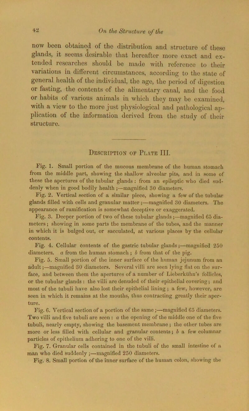 now been obtained of the distribution and structure of these glands, it seems desirable that hereafter more exact and ex- tended researches should be made with reference to their variations in different circumstances, according to the state of general health of the individual, the age, the period of digestion or fasting, the contents of the alimentary canal, and the food or habits of various animals in which they may be examined, with a view to the more just physiological and pathological ap- plication of the information derived from the study of then- structure. Description of Plate III. Fig. 1. Small portion of the mucous membrane of the human stomach from the middle part, showing the shallow alveolar pits, and in some of these the apertures of the tubular glands : from an epileptic who died sud- denly when in good bodily health ;—magnified 30 diameters. Fig. 2. Vertical section of a similar piece, showing a few of the tubular glands filled with cells and granular matter;—magnified 30 diameters. The appearance of ramification is somewhat deceptive or exaggerated. Fig. 3. Deeper portion of two of these tubular glands ;—magnified 6.5 dia- meters ; showing in some parts the membrane of the tubes, and the manner in which it is bulged out, or sacculated, at various places by the cellular contents. Fig. 4. Cellular contents of the gastric tubular glands ;—magnified 250 diameters, a from the human stomach ; b from that of the pig. Fig. 5. Small portion of the inner surface of the human jejunum from an adult;—magnified 30 diameters. Several villi are seen lying flat on the sur- face, and between them the apertures of a number of Lieberkiihn’s follicles, or the tubular glands : the villi are denuded of their epithelial covering; and most of the tubuli have also lost their epithelial lining; a few, however, are seen in which it remains at the mouths, thus contracting greatly their aper- ture. Fig. 6. Vertical section of a portion of the same;—magnified 65 diameters. Two villi and five tubuli are seen : a the opening of the middle one of the five tubuli, nearly empty, showing the basement membrane; the other tubes are more or less filled with cellular and granular contents; b a few columnar particles of epithelium adhering to one of the villi. Fig. 7. Granular cells contained in the tubuli of the small intestine of a man who died suddenly ;—magnified 250 diameters. Fig. 8. Small portion of the inner surface of the human colon, showing the
