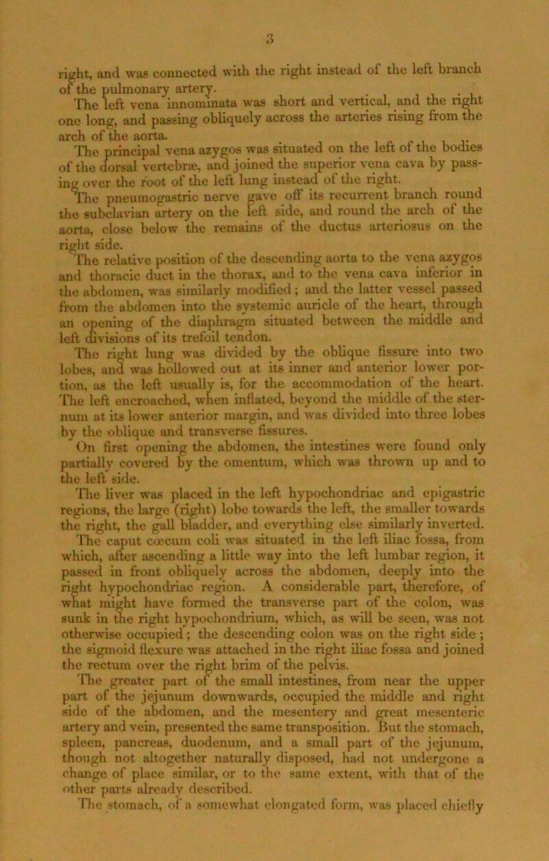 right, and was connected with the right instead of the left branch of the pulmonary artery. The left vena innommata was short and vertical, and the n^t one long, and passmg oblitjuely across the arteries rising from the arch of the aorta. r i i. j* 'Fhe principal vena azygos was situated on the left of the bodies of the dorsal vertebr®, and joined the superior vena cava by pass- ing over the root of tlie left lung instead of the right. 'The pneuinogastric nerve gave off its recurrent branch round the subclarian artery on the left side, and round the arch of the aorta, close below the remains of tlie ductus arteriosus on the right side. The relative position of the descemling aorta to the vena azygos and thoracic duct in the thorax, and to the vena cava inferior in die abdomen, was similarly modilied; and the latter vessel passed from the abdomen into the systemic auricle of the hear^ dirough an opening of the diaphragm situated between the middle and left oivisions of its trefoil tendon. The right lung was di^dded by the oblique fissure into two lobes, and was hollowed out at its inner and anterior lower por- tion, us the left usually is, for the accommodation of the heart, 'fhe left encroached, when inflated, beyond the middle of the ster- num at its lower anterior margin, and was diiddcd into three lobes by the oblique and tran.sverse fissures. On first opening the abdomen, the intestines were found only partially covered by the omentum, which was thrown up and to the left side. The liver was placed in the left hypochondriac and epigastric regions, the large (righO lobe towards the left, the smaller towards the right, the gall bladder, and everything else similarly inverted. Idle caput ccecum coli was situated in the left iliac fossa, from which, after ascending a little w^ay into the left lumbar region, it passed in front obhquely across the abdomen, deeply into the right hypochondriac region. A considerable part, therefore, of what might have formed the transverse part of the colon, was sunk in the right hypochondrium, which, as will be seen, was not otherwise occupied; the descending colon was on the right side ; the sigmoid flexure was attached in the right iliac fossa and joined the rectum over the ri^ht brim of the pelvis. 'Hie greater part ot the small intestines, from near the upper part of the jejunum dowrnwards, occupied the middle and right si<lo of the abdomen, and the mesentery and great mesenteric artery and vein, presented the same tran.sposition. liutthe stomach, spleen, pancreas, duodenum, and a small part of the jejunum, though not altogether naturally disposed, ha<l not undergone a change of place similar, or to the same extent, with that of the other parts already described. The stomach, of a somewhat elongated form, was placed chiefly
