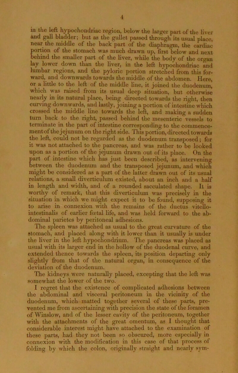 in the left liypochondriac region, below the larger part of tiie liver and gall bladder; but as the gullet passed tlirough its usual place, near the middle of the back part of the diaphragm, the cardiac portion of the stomach was much drawn up, first below and next behind the smaller part of the liver, while the body of the organ lay lower do^vn than the liver, in the left hypochondriac and lumbar regions, and the pyloric portion stretched from this for- ward, and downwards towards the middle of the abdomen. Here, or a little to the left of the midtUe line, it joined the duodenum, which was raised from its usual deep situation, but otherwise nearly in its natural place, being directed towards the right, then curving do\vnwards, and lastly, joining a portion of intestine which crossed the middle line towards the left, and making a sudden turn back to the right, passed behind the mesenteric vessels to terminate in the part ol intestine corresponding to the commence- mentof the jejimum on the right side. This portion, directed towards the left, could not be regarded as the duodenum transposed; for it was not attached to the pancreas, and was rather to be looked upon as a portion of the jejunum drawn out of its place. On the part of intestine which has just been described, as intervening between the duodenimi and the transposed jejimum, and which might be considered as a part of the latter drawm out of its usual relations, a small diverticulum existed, about an inch and a half in length and width, and of a rounded sacculated shape. It is worthy of remark, that this diverticulum was precisely in the situation in which we might expect it to be found, supposing it to arise in connexion with the remains of the ductus vit^o- intestlnalis of earher foetal life, and was held foiward to the ab- dominal parietes by peritoneal adhesions. Tlie spleen was attached as usual to the great ciuvature of tlie stomach, and placed along with it lower than it usually is under the liver in the left hypocEondrium. The pancreas was placed as usual wltli its larger end in the lioUow of the duodenal curve, and extended thence towards the spleen, its position departing only slightly from that of tlie natural organ, in consequence of the deviation of the duodenum. Tlie kidneys were naturally placed, excepting that the left was somewhat the lower of the two. I regret that the existence of complicated adhesions between the abdominal and visceral peritoneum in the idcinity of the duodenum, which matted together several of these parts, pre- vented me fi'om ascertaining with precision the state of the foramen of Winslow, and of the lesser cavity of the peritoneum, together ivith the attachments of the great omentum, as 1 thought that considerable interest might have attached to the examination of these parts, had they not been so obscured, more especially in connexion with the modification in this case of that process of folding by which the colon, originally straight and nearly sym-