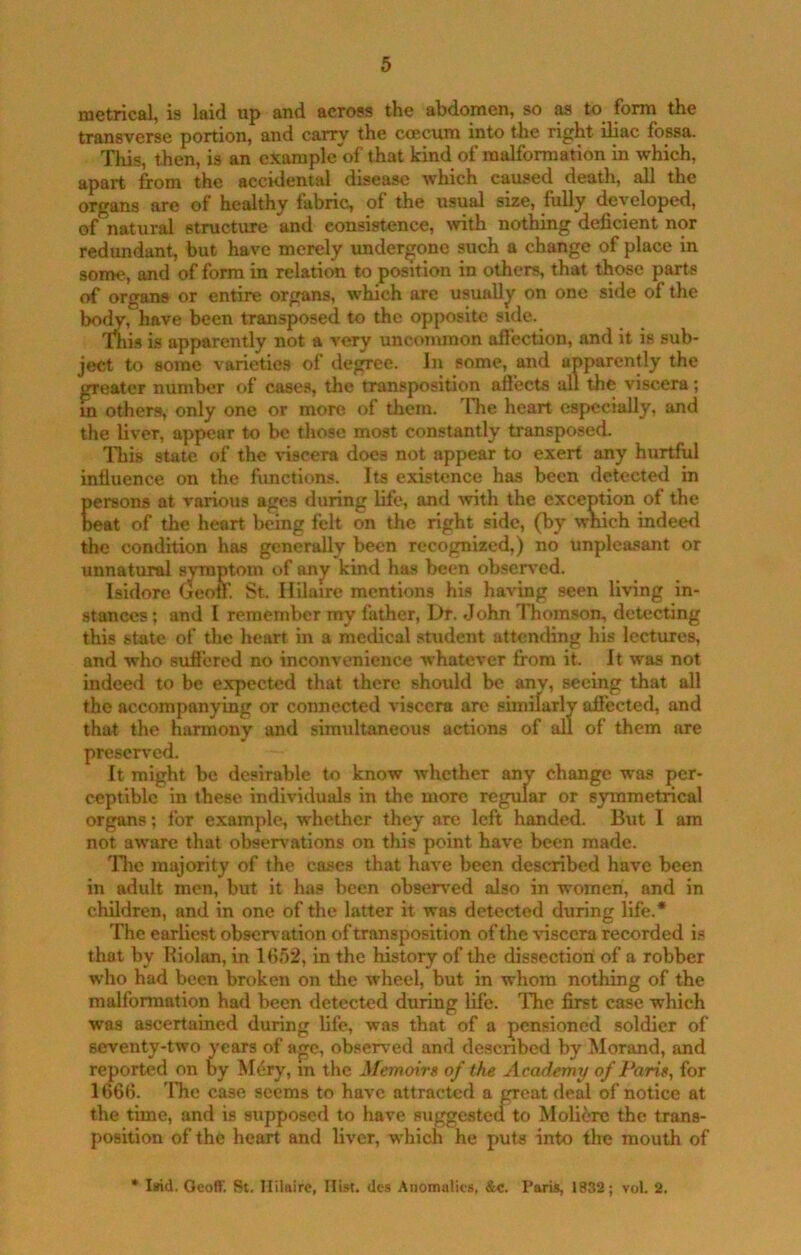 metrical, is laid up and across the abdomen, so m to form the transverse portion, and carry the ccecum into the right iliac fossa. This, then, is an cxample of that kind of malformation in which, apart from the accidental disease which caused death, all the organs are of healthy fabric, of the usual size, fully developed, of natural structure and consistence, tvith nothing deficient nor redundant, but have merely undergone such a change of place in some, and of form in relation to position in others, that those parts of organs or entire organs, which are usually on one side of the bo^, have been transposed to the opposite side. Thi.s is apparently not a very uncommon afiection, and it is sub- ject to some varieties of degree. In some, and apparently the greater number of cases, the transposition aft'ects all the viscera ; m others, only one or more of them. 'Die heart especially, and the liver, appear to be those most constantly transposed. This state of the viscera does not appear to exert any hurtful influence on the functions. Its existence has been detected in persons at various ages during life, and with the exception of the neat of the heart being felt on the right side, (by which indeed the condition has generally been recognized,) no unpleasant or unnatural symptom of any kind has been observed. Isidore Geoff. St. Hilaire mentions his having seen living in- stances ; and I remember my father, Dr. John 'fhomson, detecting this state of the heart in a medical student attending his lectures, and who suflered no inconvenience whatever fi'om it. It was not indeed to be expected that there should be anv, seeing that all the accompanying or connected viscera are similarly affected, and that the harmony and simultaneous actions of all of them are preserved. It might be desirable to know whether any change was per- ceptible in these individuals in the more regular or symmetrical organs; for example, whether they are left handed. But I am not aware that observations on this point have been made. Tlic majority of the cases that have been described have been in adult men, but it has been observ'ed also in women, and in children, and in one of the latter it wa.s detected during life.* The earliest observation of transposition of the viscera recorded is that by Riolan, in 16,52, in the history of the dissection of a robber who had been broken on tlie wheel, but in whom nothing of the malformation had been detected during life. The first case which was ascertained during fife, was that of a pensioned soldier of seventy-two years of age, observed and desenbed by Morand, and reported on by M6ry, m the Memoirg of the Academy of Parig, for 1666. The case seems to have attracted a great deal of notice at the time, and is supposed to have suggestea to Molierc the trans- position of the heart and liver, which he puts into the mouth of * liid. Geoff. St. Hilaire, Hist. <lcs Anomalies, &«. Paris, 1832; vol. 2.
