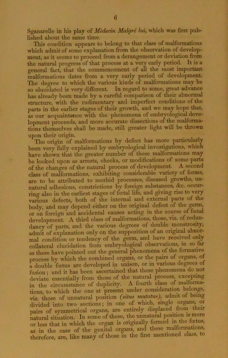 Sganarcllc in his play of M^decin Malgri lui^ which was first pub- lished about the same time. This condition appears to belong to that class of malformations which admit of some explanation from the observation of develop- ment, as it seems to proceed from a derangement or deviation from the natural progress of that process at a very early period. It is a general fact, that the commencement of all the most important malformations dates from a very early period of development. The degree to which the various kinds of malformations may be so elucidated is very different. In regard to some, great advance has already been made by a careful comparison of their abnormal structure, with the rudimentary and imperfect conditions of the parts in the earlier stages of their growth, and we may hope that, as our acquaintance with the phenomena of embryological deve- lopment proceeds, and more accurate dissections of the malforma- tions themselves shall be made, still greater light will be thrown upon their origin. The origin of malformations by defect h^ more particularly been very fuUy explained by embryological investigations, which have shown that the greater number of these malformations may be looked upon as arrests, checks, or modifications of some parts of the changes of the natural process of development. A second class of malformations, exhibiting considerable variety of forms, are to be attributed to morbid processes, diseased gro’^vths, un- natural adhesions, constrictions Iw foreign substances, &c. occur- ring also in the earliest stages of fictal life, and giving rise to very vanous defects, both of the intcmal and external parts of the body, and may depend either on the original defect of the germ, or on foreign and accidental causes acting in the course of fcetal development. A third class of malformations, those, of redun- dancy of parts, and the various degrees of double monstrosity, admit of explanation only on the supposition of an original abnor- mal condition or tendency of the germ, and have received omy collateral elucidation from embrydogical observations, in so far as these have pointed out the general phenomena of the formative process by which the combined organs, or the pairs of organs, of a double foetus are developed in unison, or in various degrees of fiision; and it has been ascertained that these phenomena do not deviate essentially from those of the natural process, exceptmg in the circumstance of duplicity. A fourth class of malforma- tions, to which the one at present under consideration belongs, viz. those of imnatural position (situs mutatus), a^it of being di\dded into two sections; in one of which, single organs, or pairs of symmetrical organs, are entirely displaced^ from their natural situation. In some of these, the iiimatural position is more or less that in which the organ is originally formed in the foetus, as in the case of the genital organs, and these malformations, therefore, are, like many of those in the first mentioned class, to