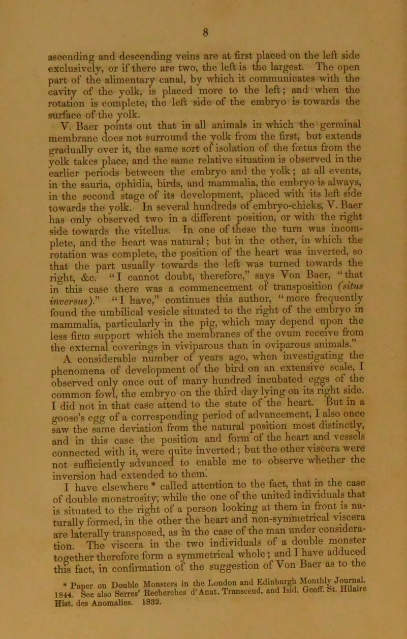 asoending and descending veins are at first placed on the left side cxclusivdy, or if there are two, the left is the largest. The open part of the alimentarjr canal, hy which it communicates with the cavity of the yolk, is placed more to the left; and ■ when the rotation is complete, the left side of the embryo is towards the surface of tlie yolk. V. Baer points out that in all animals in which the germinal membrane (toes not surround the yolk from the first, but extends gradually over it, the same sort of isolation of the foetus from the yolk takes place, and the same relative situation is observed in the earlier periods between the embryo and the yolk; at all events, in the sauria, ophidia, birds, and mammalia, the embryo is always, in the second stage of its development, placed with its left side towards the yolk. In several hun^eds of embryo-chicks, V. Baer has only observed two in a different position, or with the right side towards the vitellus. In one of these the turn was incom- plete, and the heart was natural; but in the other, in which the rotation was complete, the position of the heart was inverted, so that the part usually towards the left was turned towards the right, &c. “I cannot doubt, therefore,” says Von Baer, “that in° this case there was a commencement of transposition (situs invcTsus^,^ “I have,” continues this author, **more fre<][uently found the umbilical vesicle situated to the right of the embryo in mammalia, particularly in the pig, which may depend upon the less firm support which the membranes of the ovum receive fi*om the external coverings in viviparous than in oviparous animals. A considerable number of years ago, when investigating tlie phenomena of development of the bird on an extensive scale, I observed only once out of many hundred incubated eggs of the common fowl, the embryo on the third day lying on its right side. I did not in that case attend to the state of the heart. But m a goose’s egg of a corresponding period of advancement, I also once saw the same deviation from the natural position most distinctly, and in this case the position and form of the heart and vessels connected with it, were quite inverted; but the other viscera were not sufficiently advanced to enable me to observe whether the inversion had extended to them. , • i I have elsewhere* called attention to the fact, that in the c^e of double monstrosity, while the one of the united indi\nduals that is situated to the right of a person looking at them in front is na- turally formed, in the other the heart and non-symmetrical yscera are laterally transposed, as in the case of the man under considera- tion. The viscera in the two individuals of a double together therefore form a symmetrical whole; and I have adduced this fact, in confirmation of the suggestion of Von Baer as to the Monsters in the London and Edinburgh Monthly Journd. Recherches d’Anat. Transcend, and Isid. Geoff, bt. Hilaire Hist, des Anomalies. 1832. * Paper on Double 1844. See also Serres’