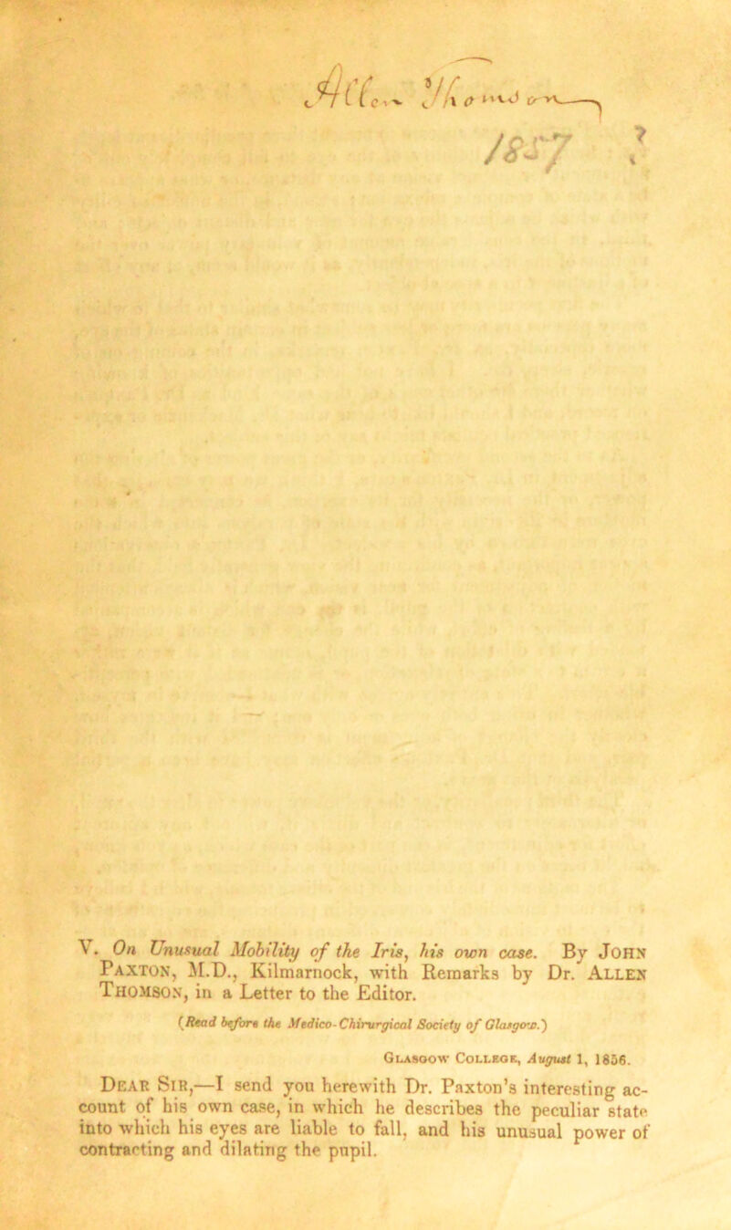 /BS7 \ . On Unusual Mobility of the Iris, his own case. By John Paxton, M.D., Kilmarnock, with Remarks by Dr. Allen Thomson, in a Letter to the Editor. (Read before the Medico-Chirurgical Society of Glaego-jc.') Glasgow College, August 1, 1856. Dear Sir,—I send you herewith Dr. Paxton’s interesting ac- count of his own case, in which he describes the peculiar state into which his eyes are liable to fall, and his unusual power of contracting and dilating the pupil.