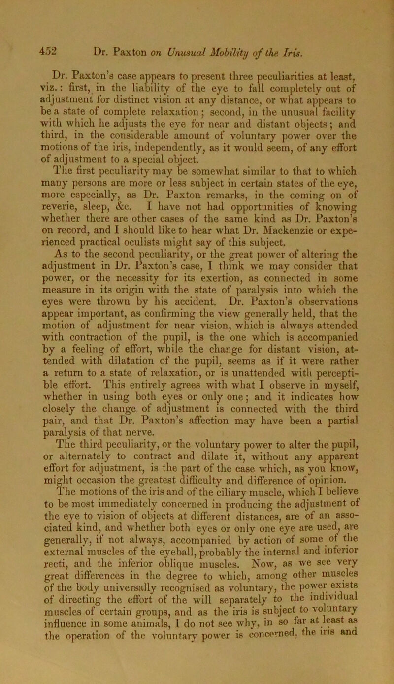 Dr. Paxton’s case appears to present three peculiarities at least, viz.: first, in the liability of the eye to fall completely out of adjustment for distinct vision at any distance, or what appears to he a state of complete relaxation; second, in the unusual facility with which he adjusts the eye for near and distant objects; and third, in the considerable amount of voluntary power over the motions of the iris, independently, as it would seem, of any effort of adjustment to a special object. The first peculiarity may be somewhat similar to that to which many persons are more or less subject in certain states of the eye, more especially, as Dr. Paxton remarks, in the coming on of reverie, sleep, &c. I have not had opportunities of knowing whether there are other cases of the same kind as Dr. Paxton’s on record, and I should like to hear what Dr. Mackenzie or expe- rienced practical oculists might say of this subject. As to the second peculiarity, or the great power of altering the adjustment in Dr. Paxton’s case, I think we may consider that power, or the necessity for its exertion, as connected in some measure in its origin with the state of paralysis into which the eyes were thrown by his accident. Dr. Paxton’s observations appear important, as confirming the view generally held, that the motion of adjustment for near vision, which is always attended with contraction of the pupil, is the one which is accompanied by a feeling of effort, while the change for distant vision, at- tended with dilatation of the pupil, seems as if it were rather a return to a state of relaxation, or is unattended with percepti- ble effort. This entirely agrees with what I observe in myself, whether in using both eyes or only one; and it indicates how closely the change of adjustment is connected with the third pair, and that Dr. Paxton’s affection may have been a partial paralysis of that nerve. The third peculiarity, or the voluntary power to alter the pupil, or alternately to contract and dilate it, without any apparent effort for adjustment, is the part of the case which, as you know, might occasion the greatest difficulty and difference of opinion. The motions of the iris and of the ciliary muscle, which I believe to be most immediately concerned in producing the adjustment of the eye to vision of objects at different distances, are of an asso- ciated kind, and whether both eyes or only one eye are used, are generally, if not always, accompanied by action of some of the external muscles of the eyeball, probably the internal and inferior recti, and the inferior oblique muscles. Now, as we see very great differences in the degree to which, among other muscles of the body universally recognised as voluntary, the power exists of directing the effort of the will separately to the individual muscles of certain groups, and as the iris is subject to voluntary influence in some animals, T do not see why, in so far at least as the operation of the voluntary power is concerned, the ms and