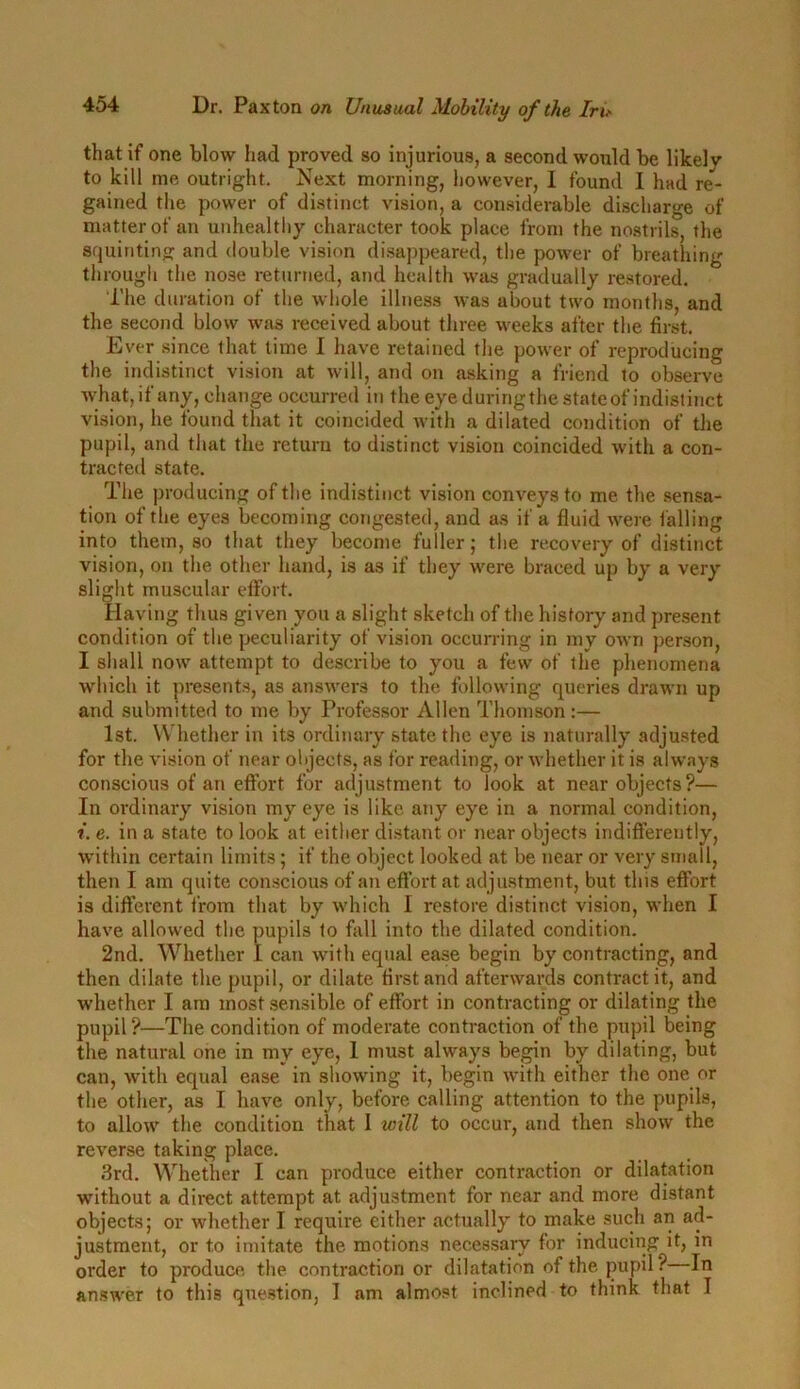that if one blow had proved so injurious, a second would be likelv to kill me outright. Next morning, however, I found I had re- gained the power of distinct vision, a considerable discharge of matter of an unhealthy character took place from the nostrils, the squinting and double vision disappeared, the power of breathing through the nose returned, and health was gradually restored. The duration of the whole illness was about two months, and the second blow was received about three weeks after the first. Ever since that time I have retained the power of reproducing the indistinct vision at will, and on asking a friend to observe what, if any, change occurred in the eye duringthe state of indistinct vision, he found that it coincided with a dilated condition of the pupil, and that the return to distinct vision coincided with a con- tracted state. The producing of the indistinct vision conveys to me the sensa- tion of the eyes becoming congested, and as if a fluid were falling into them, so that they become fuller; the recovery of distinct vision, on the other hand, is as if they were braced up by a very slight muscular effort. Having thus given you a slight sketch of the history and present condition of the peculiarity of vision occurring in my own person, I shall now attempt to describe to you a few of the phenomena which it presents, as answers to the following queries drawn up and submitted to me by Professor Allen Thomson :— 1st. Whether in its ordinary state the eye is naturally adjusted for the vision of near objects, as for reading, or whether it is always conscious of an effort for adjustment to look at near objects?— In ordinary vision my eye is like any eye in a normal condition, i. e. in a state to look at either distant or near objects indifferently, within certain limits; if the object looked at be near or very small, then I am quite conscious of an effort at adjustment, but this effort is different from that by which I restore distinct vision, when I have allowed the pupils to fall into the dilated condition. 2nd. Whether I can with equal ease begin by contracting, and then dilate the pupil, or dilate first and afterwards contract it, and whether I am most sensible of effort in contracting or dilating the pupil?—The condition of moderate contraction of the pupil being the natural one in my eye, 1 must always begin by dilating, but can, with equal ease in showing it, begin with either the one or the other, as I have only, before calling attention to the pupils, to allow the condition that I will to occur, and then show the reverse taking place. 3rd. Whether I can produce either contraction or dilatation without a direct attempt at adjustment for near and more distant objects; or whether I require either actually to make such an ad- justment, or to imitate the motions necessary for inducing it, in order to produce, the contraction or dilatation of the pupil ? In answer to this question, I am almost inclined to think that T
