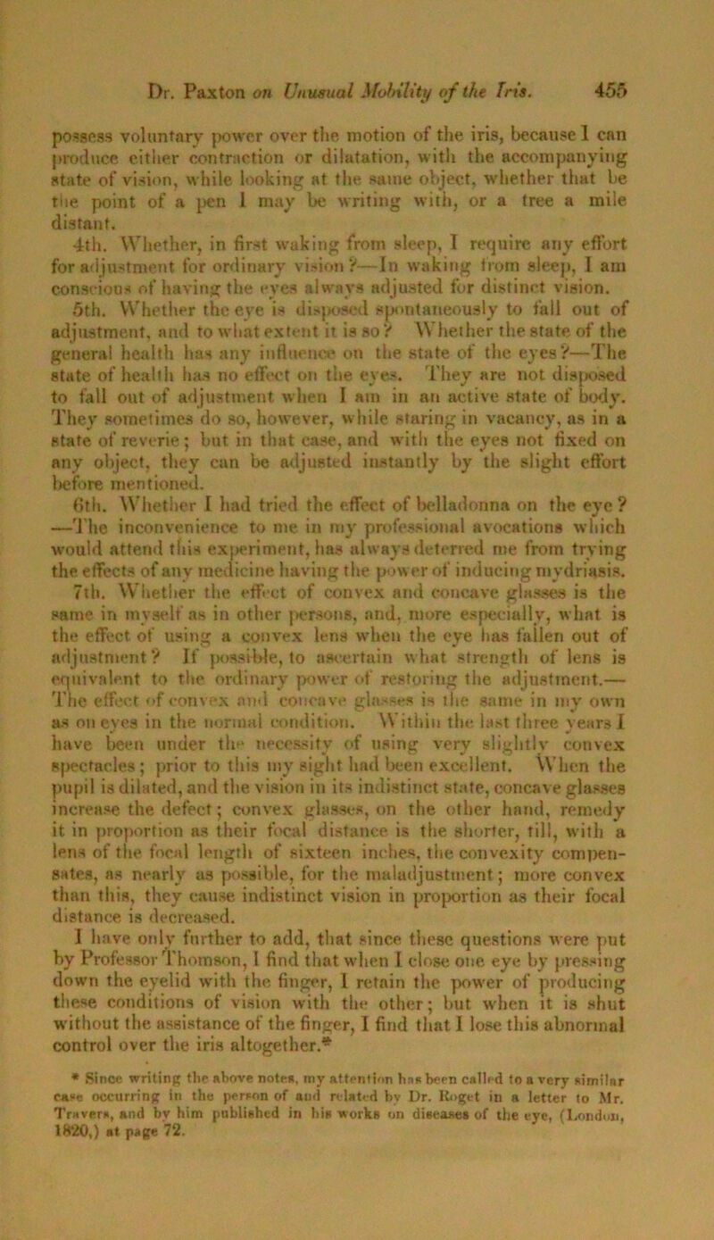 possess voluntary power over the motion of the iris, because 1 can produce either contraction or dilatation, with the accompanying state of vision, while looking at the same object, whether that be the point of a pen 1 may be writing with, or a tree a mile distant. 4th. Whether, in first waking from sleep, I require any effort for adjustment for ordinary vision?—In waking from sleep, ] am conscious of having the eves always adjusted for distinct vision. 5th. Whether the eye is disposed spontaneously to fall out of adjustment, and to what extent it is so ? Whether the state of the general health has any influence on the state of the eyes?—The state of health has no effect on the eyes. They are not disposed to fall out of adjustment when I am in an active state of body. They sometimes do so, however, while staring in vacancy, as in a state of reverie; but in that case, and with the eyes not fixed on any object, they can be adjusted instantly by the slight effort before mentioned. 6th. Whether I had tried the effect of belladonna on the eye ? —The inconvenience to me in my professional avocations which would attend this experiment, has always deterred me from trying the effects of any medicine having the power of inducing mydriasis. 7th. Whether the effect of convex and concave glasses is the same in myself as in other persons, and, more especially, what is the effect of using a convex lens wrhen the eye has fallen out of adjustment? If possible, to ascertain what strength of lens is equivalent to the ordinary power of restoring the adjustment.— The effect of convex and concave glasses is the same in my own as on eyes in the normal condition. \\ ithin the last three years I have been under the necessity of using very slightlv convex spectacles; prior to this my sight had been excellent. When the pupil is dilated, and the vision in its indistinct state, concave glasses increase the defect; convex glasses, on the other hand, remedy it in proportion as their focal distance is the shorter, fill, with a lens of the focal length of sixteen inches, the convexity compen- sates, as nearly as possible, for the maladjustment; more convex than this, they cause indistinct vision in proportion as their focal distance is decreased. ] have only further to add, that since these questions were put by Professor Thomson, 1 find that when I close one eye by pressing down the eyelid with the finger, 1 retain the power of producing these conditions of vision with the other; but when it is shut without the assistance of the finger, I find that 1 lose this abnormal control over the iris altogether.* * Since writing the above notes, my attention hnRbeen called to a very similar case occurring in the person of and related by Dr. Roget in a letter to Mr. Travers, and bv him published in his works on diseases of the eye, (London, 1820,) at page 72.