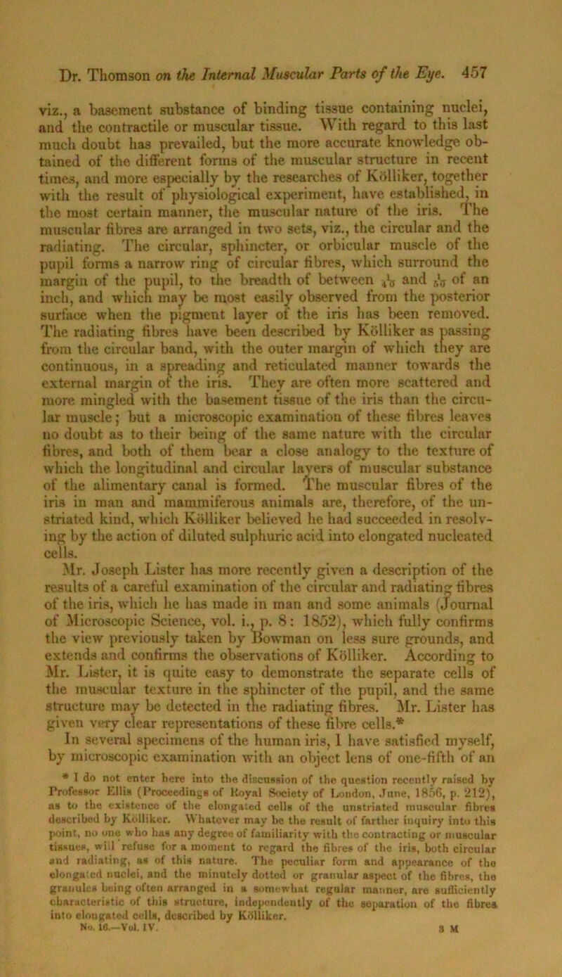 viz., a basement substance of binding tissue containing nuclei, and the contractile or muscular tissue. With regard to this last much doubt has prevailed, but the more accurate knowledge ob- tained of the different forms of the muscular structure in recent times, and more especially by the researches of Kblliker, together with the result of physiological experiment, have established, in the most certain manner, the muscular nature of the iris. The muscular fibres are arranged in two sets, viz., the circular and the radiating. The circular, sphincter, or orbicular muscle of the pupil forms a narrow ring of circular fibres, which surround the margin of the pupil, to the breadth of between and f,'.T of an inch, and which may be most easily observed from the posterior surface when the pigment layer of the iris has been removed. The radiating fibres have been described by Kblliker as passing from the circular band, with the outer margin of which they are continuous, in a spreading and reticulated manner towards the external margin of the iris. They are often more scattered and more mingled with the basement tissue of the iris than the circu- lar muscle; but a microscopic examination of these fibres leaves no doubt as to their being of the same nature with the circular fibres, and both of them bear a close analogy to the texture of which the longitudinal and circular layers of muscular substance of the alimentary canal is formed. The muscular fibres of the iris in man and mammiferous animals are, therefore, of the un- striated kind, which Kblliker believed he had succeeded in resolv- ing by the action of diluted sulphuric acid into elongated nucleated cells. Mr. Joseph Lister has more recently given a description of the results of a careful examination of the. circular and radiating fibres of the iris, which he has made in man and some animals (Journal of Microscopic Science, vol. i., p. 8: 1852), which fully confirms the view previously taken by Bowman on less sure grounds, and extends and confirms the observations of Kblliker. According to Mr. Lister, it is quite easy to demonstrate the separate cells of the muscular texture in the sphincter of the pupil, and the same structure may be detected in the radiating fibres. Mr. Lister has given very clear representations of these fibre cells.* In several specimens of the human iris, 1 have satisfied myself, by microscopic examination with an object lens of one-fifth of an * l do not enter here into the discussion of the question recently raised by Professor Ellis (Proceedings of Koyal Society of London, June, 1856, p. 212), as to the existence of the elongated cells of the unstriated muscular fibres described by Kblliker. Whatever may be the result of farther inquiry into this point, no one who has any degree of familiarity with the contracting or muscular tissues, will refuse for a moment to regard the fibres of the iris, both circular and radiating, as of this nature. The peculiar form aud appearance of the elongated nuclei, aud the minutely dotted or granular aspect of the fibres, the granules being often arranged in a somewhat regular manner, are sufficiently characteristic of this structure, independently of the separation of the fibres into elongated cells, described by Kblliker. No. 16.—Vol. IV. 3 M